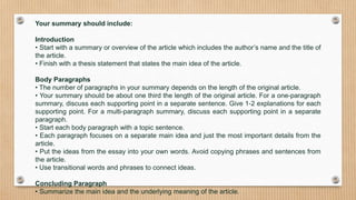 Your summary should include:
Introduction
• Start with a summary or overview of the article which includes the author’s name and the title of
the article.
• Finish with a thesis statement that states the main idea of the article.
Body Paragraphs
• The number of paragraphs in your summary depends on the length of the original article.
• Your summary should be about one third the length of the original article. For a one-paragraph
summary, discuss each supporting point in a separate sentence. Give 1-2 explanations for each
supporting point. For a multi-paragraph summary, discuss each supporting point in a separate
paragraph.
• Start each body paragraph with a topic sentence.
• Each paragraph focuses on a separate main idea and just the most important details from the
article.
• Put the ideas from the essay into your own words. Avoid copying phrases and sentences from
the article.
• Use transitional words and phrases to connect ideas.
Concluding Paragraph
• Summarize the main idea and the underlying meaning of the article.
 