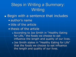Steps in Writing a Summary:
Writing
 Begin with a sentence that includes
• author’s name
• title of the article
• thesis of the article
 According to Joe Smith in “Healthy Eating
for Life,” the foods we choose to eat
influence the length and quality of our lives.
 Joe Smith states in “Healthy Eating for Life”
that the foods we choose to eat influence
the length and quality of our lives.
 