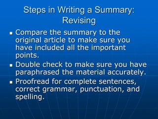Steps in Writing a Summary:
Revising
 Compare the summary to the
original article to make sure you
have included all the important
points.
 Double check to make sure you have
paraphrased the material accurately.
 Proofread for complete sentences,
correct grammar, punctuation, and
spelling.
 