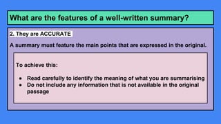 What are the features of a well-written summary?
2. They are ACCURATE
A summary must feature the main points that are expressed in the original.
To achieve this:
● Read carefully to identify the meaning of what you are summarising
● Do not include any information that is not available in the original
passage
 