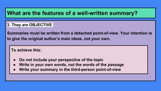 What are the features of a well-written summary?
3. They are OBJECTIVE
Summaries must be written from a detached point-of-view. Your intention is
to give the original author’s main ideas, not your own.
To achieve this:
● Do not include your perspective of the topic
● Write in your own words, not the words of the passage
● Write your summary in the third-person point-of-view
 