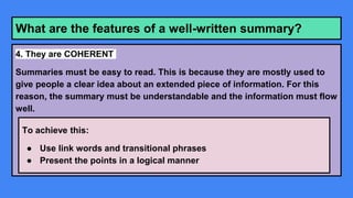 What are the features of a well-written summary?
4. They are COHERENT
Summaries must be easy to read. This is because they are mostly used to
give people a clear idea about an extended piece of information. For this
reason, the summary must be understandable and the information must flow
well.
To achieve this:
● Use link words and transitional phrases
● Present the points in a logical manner
 