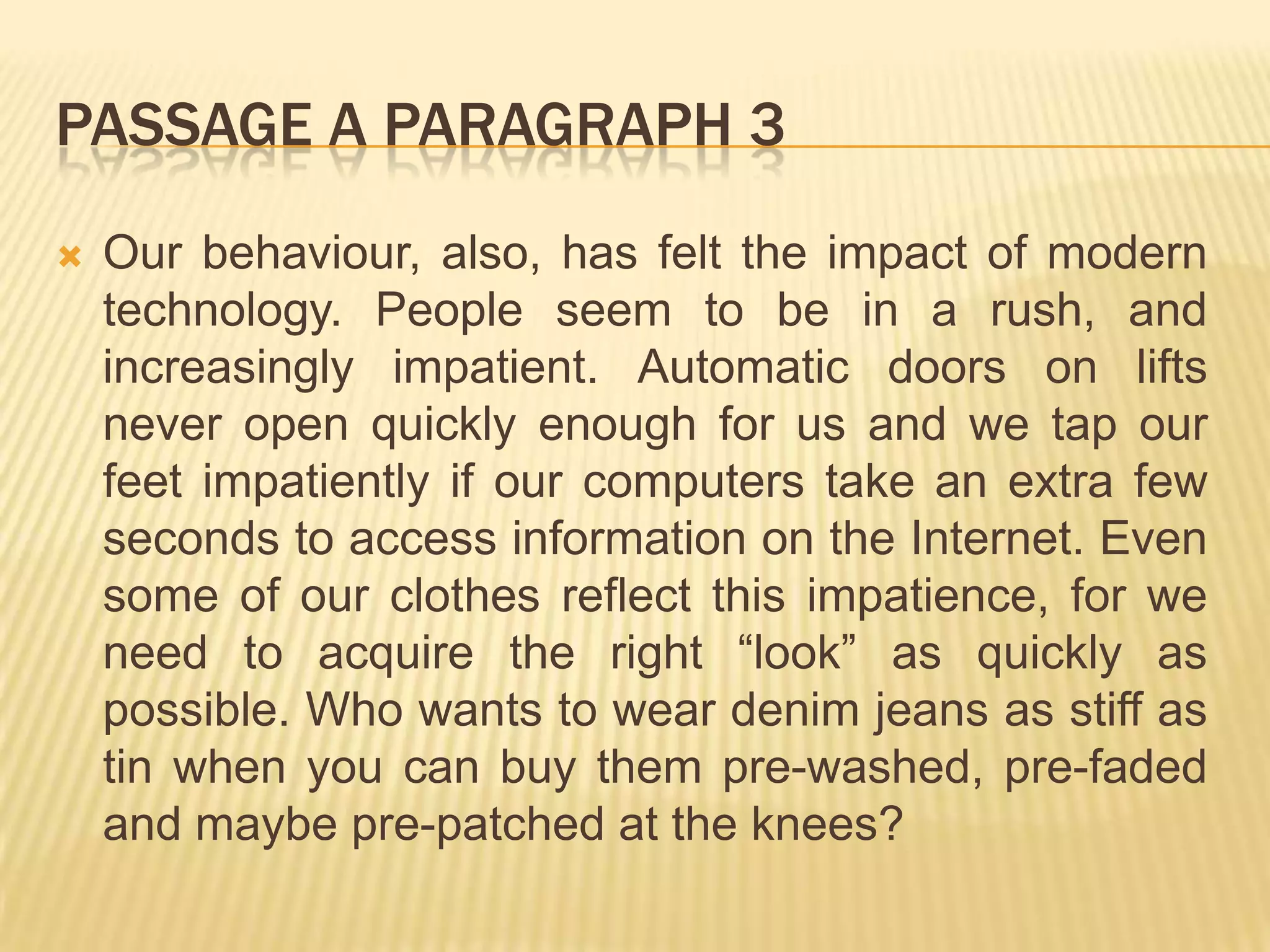 PASSAGE A PARAGRAPH 3
 Our behaviour, also, has felt the impact of modern
technology. People seem to be in a rush, and
increasingly impatient. Automatic doors on lifts
never open quickly enough for us and we tap our
feet impatiently if our computers take an extra few
seconds to access information on the Internet. Even
some of our clothes reflect this impatience, for we
need to acquire the right “look” as quickly as
possible. Who wants to wear denim jeans as stiff as
tin when you can buy them pre-washed, pre-faded
and maybe pre-patched at the knees?
 
