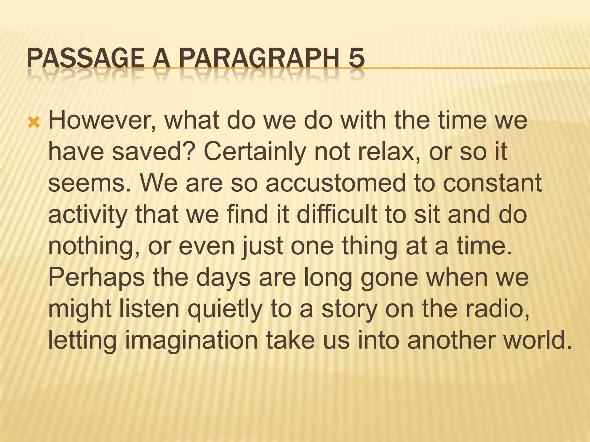 PASSAGE A PARAGRAPH 5
 However, what do we do with the time we
have saved? Certainly not relax, or so it
seems. We are so accustomed to constant
activity that we find it difficult to sit and do
nothing, or even just one thing at a time.
Perhaps the days are long gone when we
might listen quietly to a story on the radio,
letting imagination take us into another world.
 