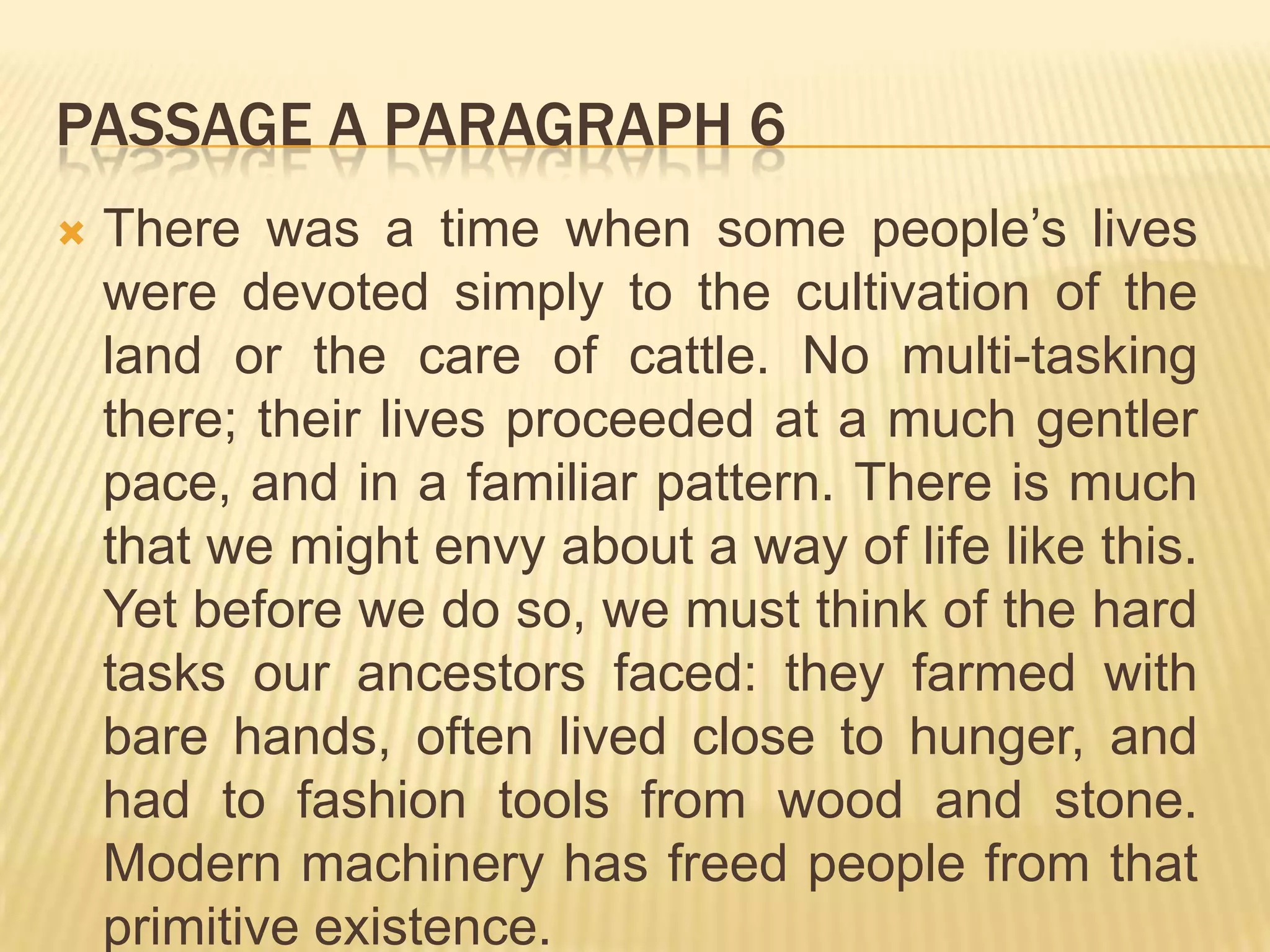 PASSAGE A PARAGRAPH 6
 There was a time when some people’s lives
were devoted simply to the cultivation of the
land or the care of cattle. No multi-tasking
there; their lives proceeded at a much gentler
pace, and in a familiar pattern. There is much
that we might envy about a way of life like this.
Yet before we do so, we must think of the hard
tasks our ancestors faced: they farmed with
bare hands, often lived close to hunger, and
had to fashion tools from wood and stone.
Modern machinery has freed people from that
primitive existence.
 