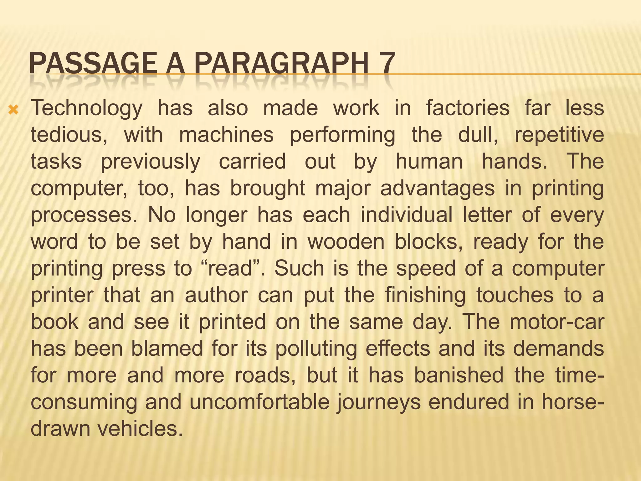 PASSAGE A PARAGRAPH 7
 Technology has also made work in factories far less
tedious, with machines performing the dull, repetitive
tasks previously carried out by human hands. The
computer, too, has brought major advantages in printing
processes. No longer has each individual letter of every
word to be set by hand in wooden blocks, ready for the
printing press to “read”. Such is the speed of a computer
printer that an author can put the finishing touches to a
book and see it printed on the same day. The motor-car
has been blamed for its polluting effects and its demands
for more and more roads, but it has banished the time-
consuming and uncomfortable journeys endured in horse-
drawn vehicles.
 