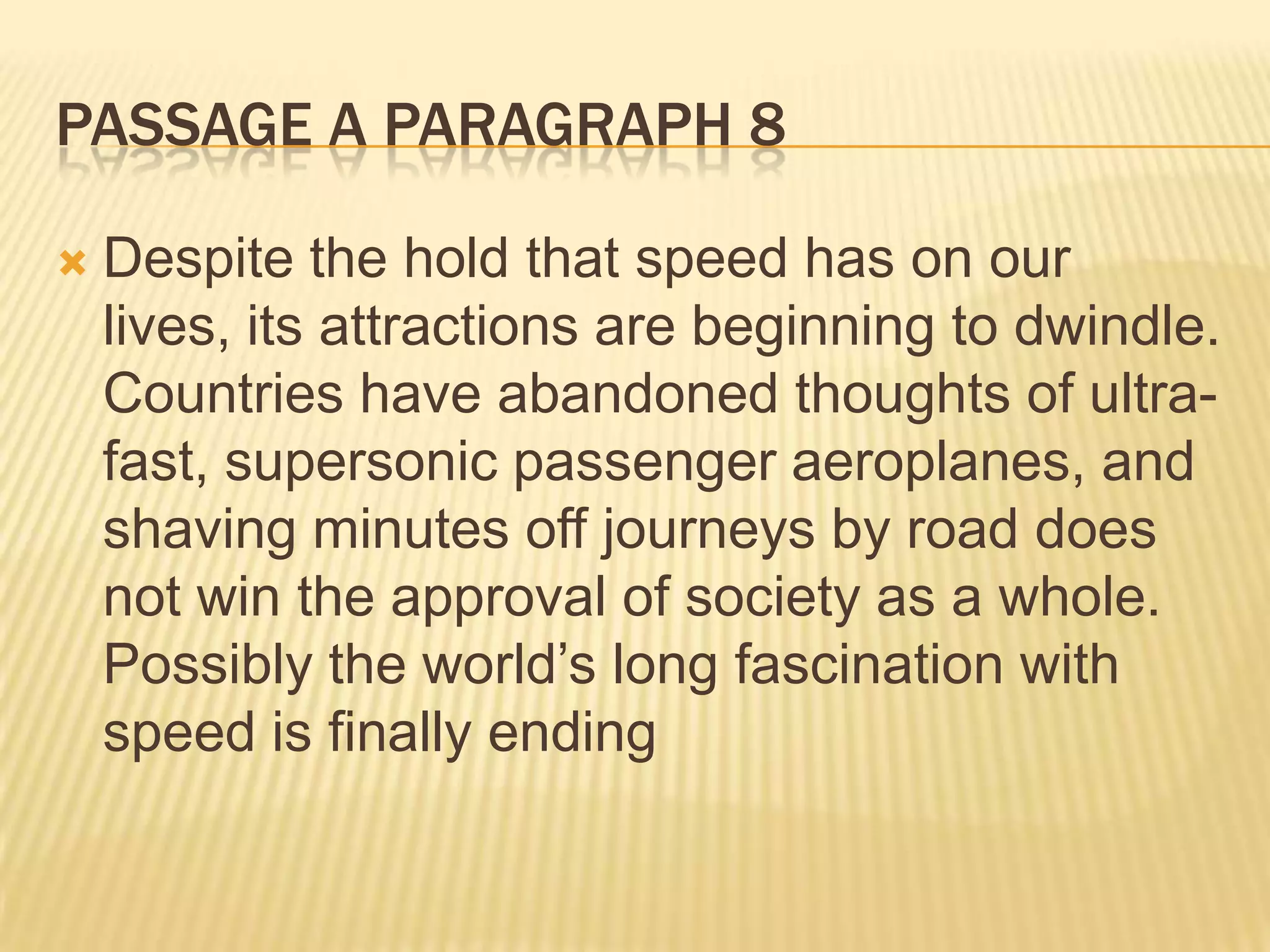 PASSAGE A PARAGRAPH 8
 Despite the hold that speed has on our
lives, its attractions are beginning to dwindle.
Countries have abandoned thoughts of ultra-
fast, supersonic passenger aeroplanes, and
shaving minutes off journeys by road does
not win the approval of society as a whole.
Possibly the world’s long fascination with
speed is finally ending
 