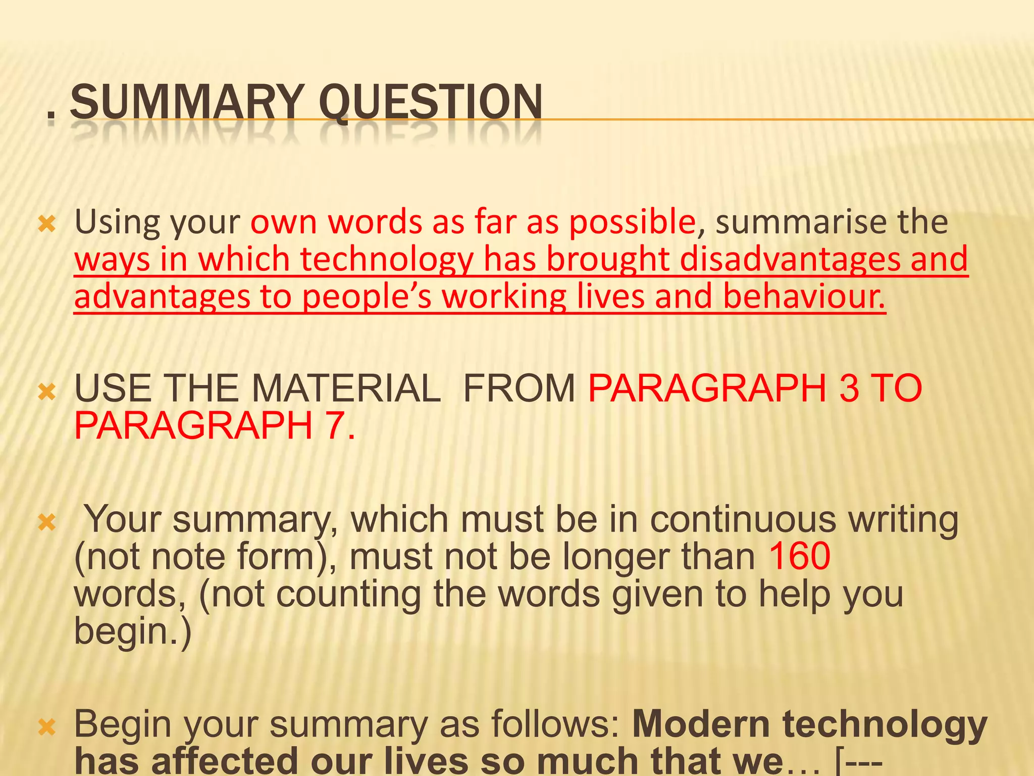 . SUMMARY QUESTION
 Using your own words as far as possible, summarise the
ways in which technology has brought disadvantages and
advantages to people’s working lives and behaviour.
 USE THE MATERIAL FROM PARAGRAPH 3 TO
PARAGRAPH 7.
 Your summary, which must be in continuous writing
(not note form), must not be longer than 160
words, (not counting the words given to help you
begin.)
 Begin your summary as follows: Modern technology
has affected our lives so much that we… [---
 