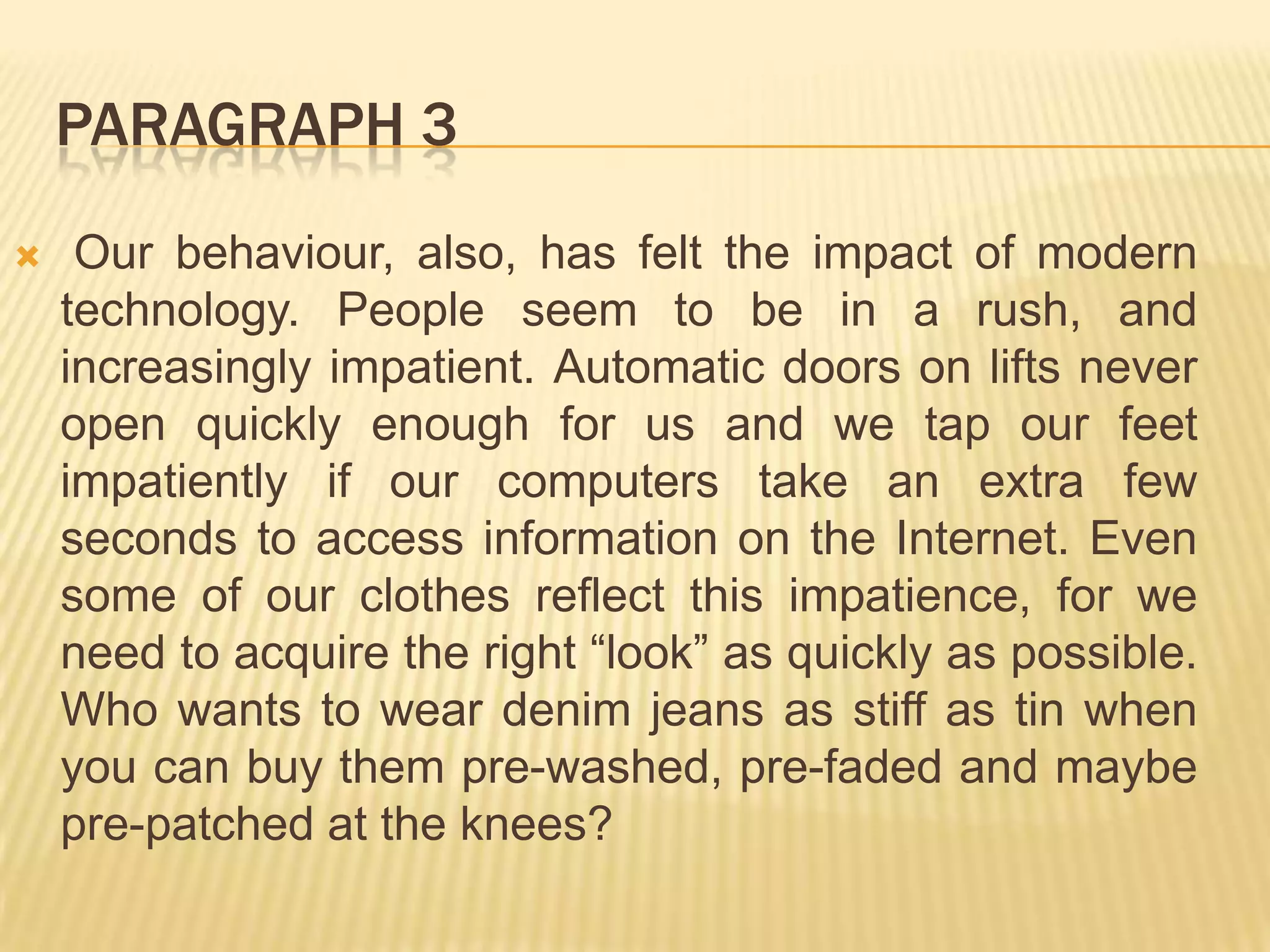 PARAGRAPH 3
 Our behaviour, also, has felt the impact of modern
technology. People seem to be in a rush, and
increasingly impatient. Automatic doors on lifts never
open quickly enough for us and we tap our feet
impatiently if our computers take an extra few
seconds to access information on the Internet. Even
some of our clothes reflect this impatience, for we
need to acquire the right “look” as quickly as possible.
Who wants to wear denim jeans as stiff as tin when
you can buy them pre-washed, pre-faded and maybe
pre-patched at the knees?
 