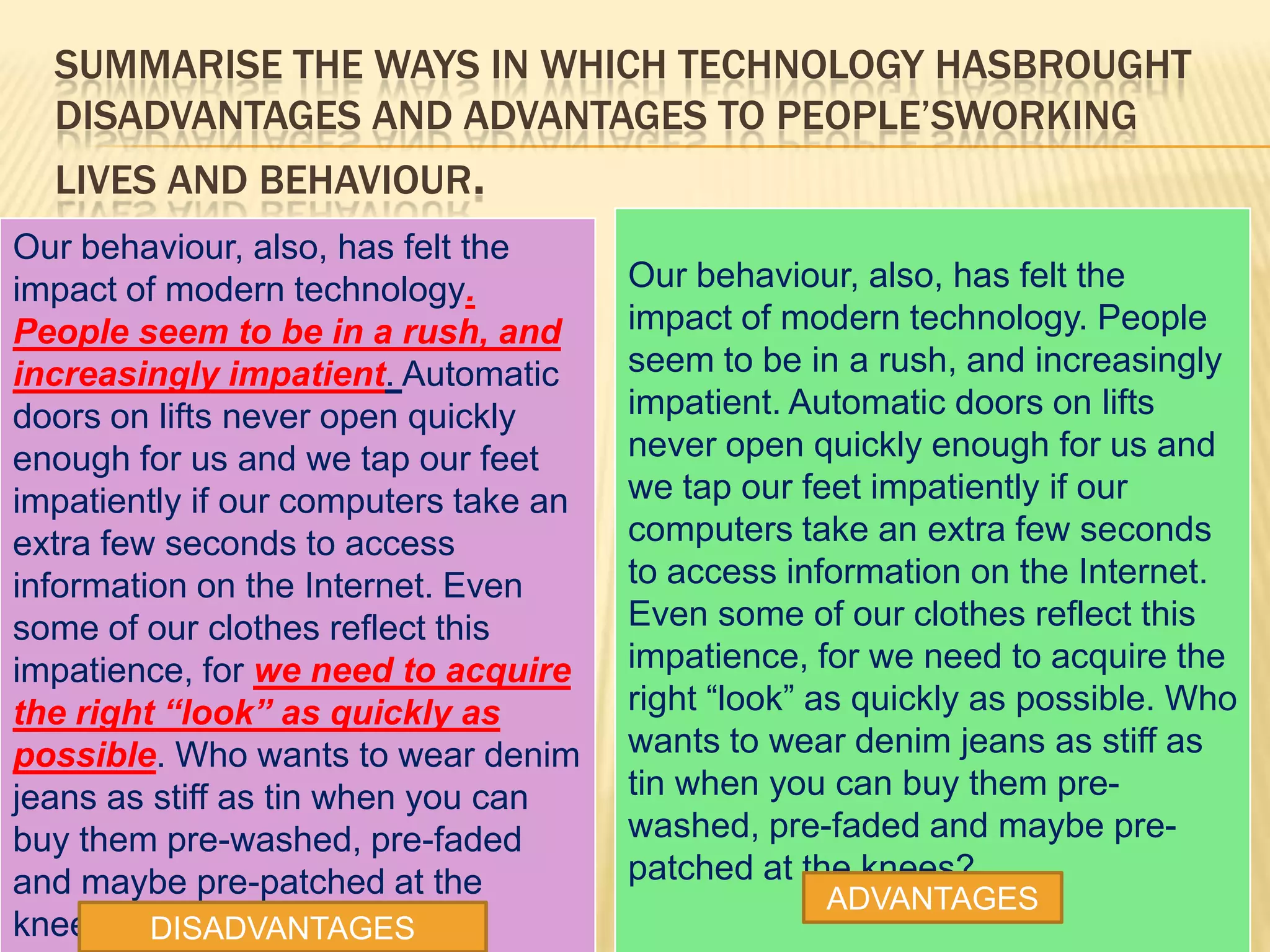 SUMMARISE THE WAYS IN WHICH TECHNOLOGY HASBROUGHT
DISADVANTAGES AND ADVANTAGES TO PEOPLE’SWORKING
LIVES AND BEHAVIOUR.
Our behaviour, also, has felt the
impact of modern technology.
People seem to be in a rush, and
increasingly impatient. Automatic
doors on lifts never open quickly
enough for us and we tap our feet
impatiently if our computers take an
extra few seconds to access
information on the Internet. Even
some of our clothes reflect this
impatience, for we need to acquire
the right “look” as quickly as
possible. Who wants to wear denim
jeans as stiff as tin when you can
buy them pre-washed, pre-faded
and maybe pre-patched at the
knees?
Our behaviour, also, has felt the
impact of modern technology. People
seem to be in a rush, and increasingly
impatient. Automatic doors on lifts
never open quickly enough for us and
we tap our feet impatiently if our
computers take an extra few seconds
to access information on the Internet.
Even some of our clothes reflect this
impatience, for we need to acquire the
right “look” as quickly as possible. Who
wants to wear denim jeans as stiff as
tin when you can buy them pre-
washed, pre-faded and maybe pre-
patched at the knees?
DISADVANTAGES
ADVANTAGES
 