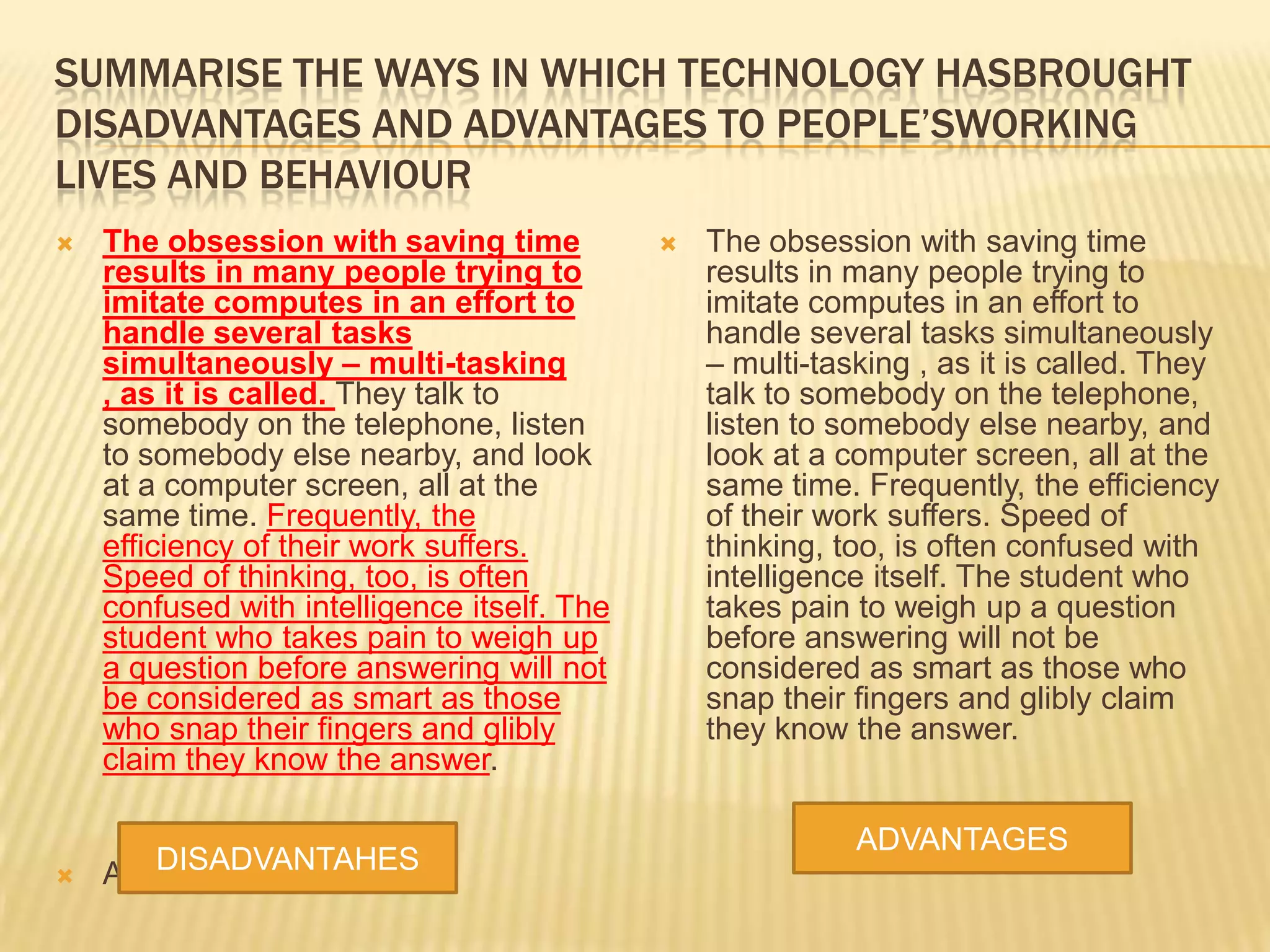 SUMMARISE THE WAYS IN WHICH TECHNOLOGY HASBROUGHT
DISADVANTAGES AND ADVANTAGES TO PEOPLE’SWORKING
LIVES AND BEHAVIOUR
 The obsession with saving time
results in many people trying to
imitate computes in an effort to
handle several tasks
simultaneously – multi-tasking
, as it is called. They talk to
somebody on the telephone, listen
to somebody else nearby, and look
at a computer screen, all at the
same time. Frequently, the
efficiency of their work suffers.
Speed of thinking, too, is often
confused with intelligence itself. The
student who takes pain to weigh up
a question before answering will not
be considered as smart as those
who snap their fingers and glibly
claim they know the answer.
 ADVANTAGES
 The obsession with saving time
results in many people trying to
imitate computes in an effort to
handle several tasks simultaneously
– multi-tasking , as it is called. They
talk to somebody on the telephone,
listen to somebody else nearby, and
look at a computer screen, all at the
same time. Frequently, the efficiency
of their work suffers. Speed of
thinking, too, is often confused with
intelligence itself. The student who
takes pain to weigh up a question
before answering will not be
considered as smart as those who
snap their fingers and glibly claim
they know the answer.
DISADVANTAHES
ADVANTAGES
 