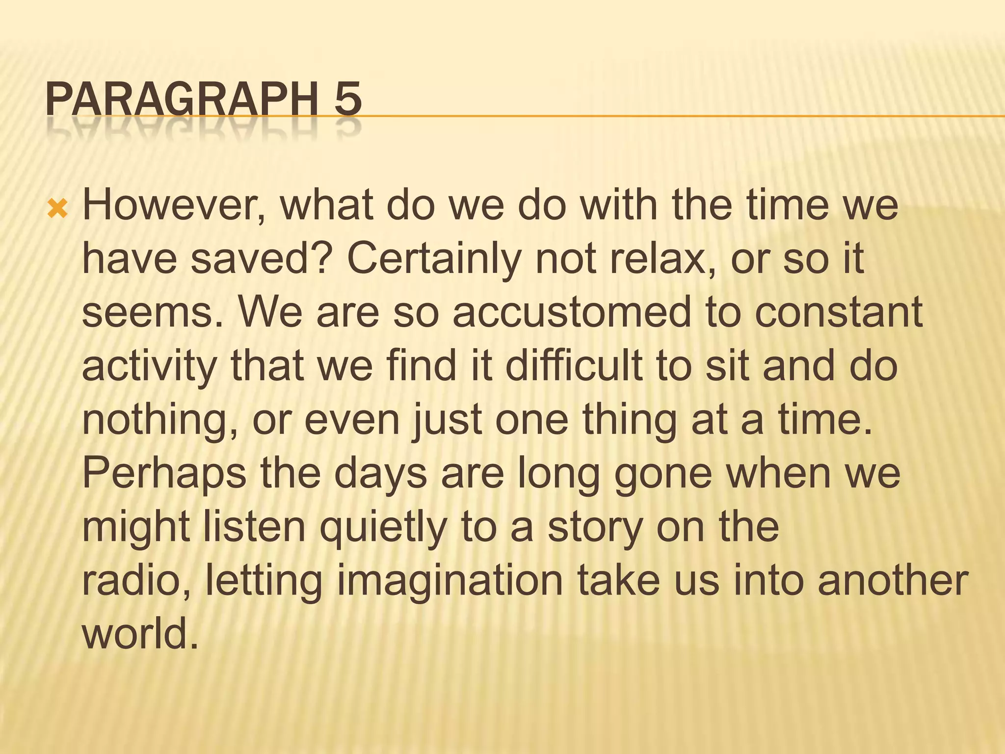 PARAGRAPH 5
 However, what do we do with the time we
have saved? Certainly not relax, or so it
seems. We are so accustomed to constant
activity that we find it difficult to sit and do
nothing, or even just one thing at a time.
Perhaps the days are long gone when we
might listen quietly to a story on the
radio, letting imagination take us into another
world.
 
