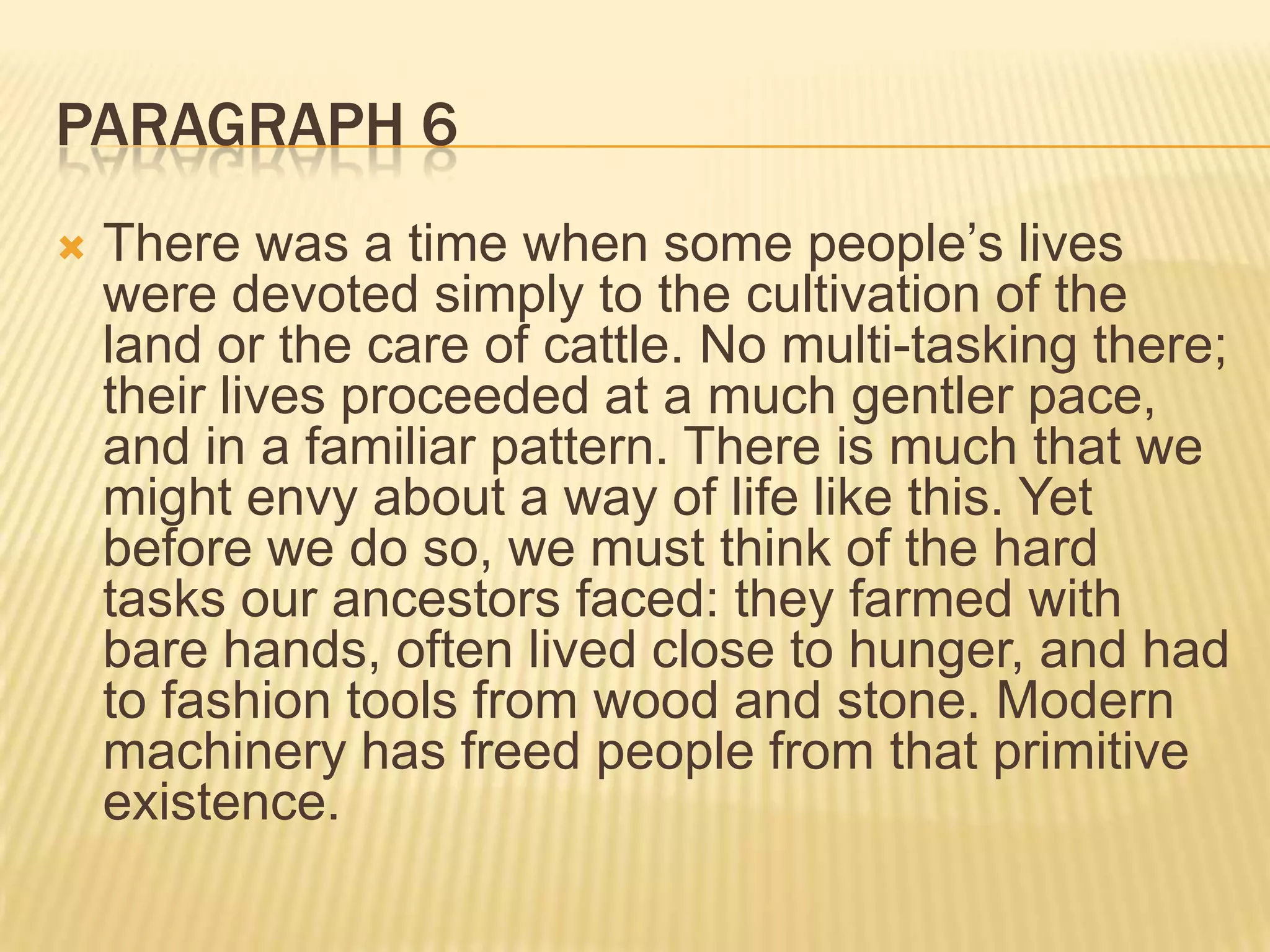 PARAGRAPH 6
 There was a time when some people’s lives
were devoted simply to the cultivation of the
land or the care of cattle. No multi-tasking there;
their lives proceeded at a much gentler pace,
and in a familiar pattern. There is much that we
might envy about a way of life like this. Yet
before we do so, we must think of the hard
tasks our ancestors faced: they farmed with
bare hands, often lived close to hunger, and had
to fashion tools from wood and stone. Modern
machinery has freed people from that primitive
existence.
 