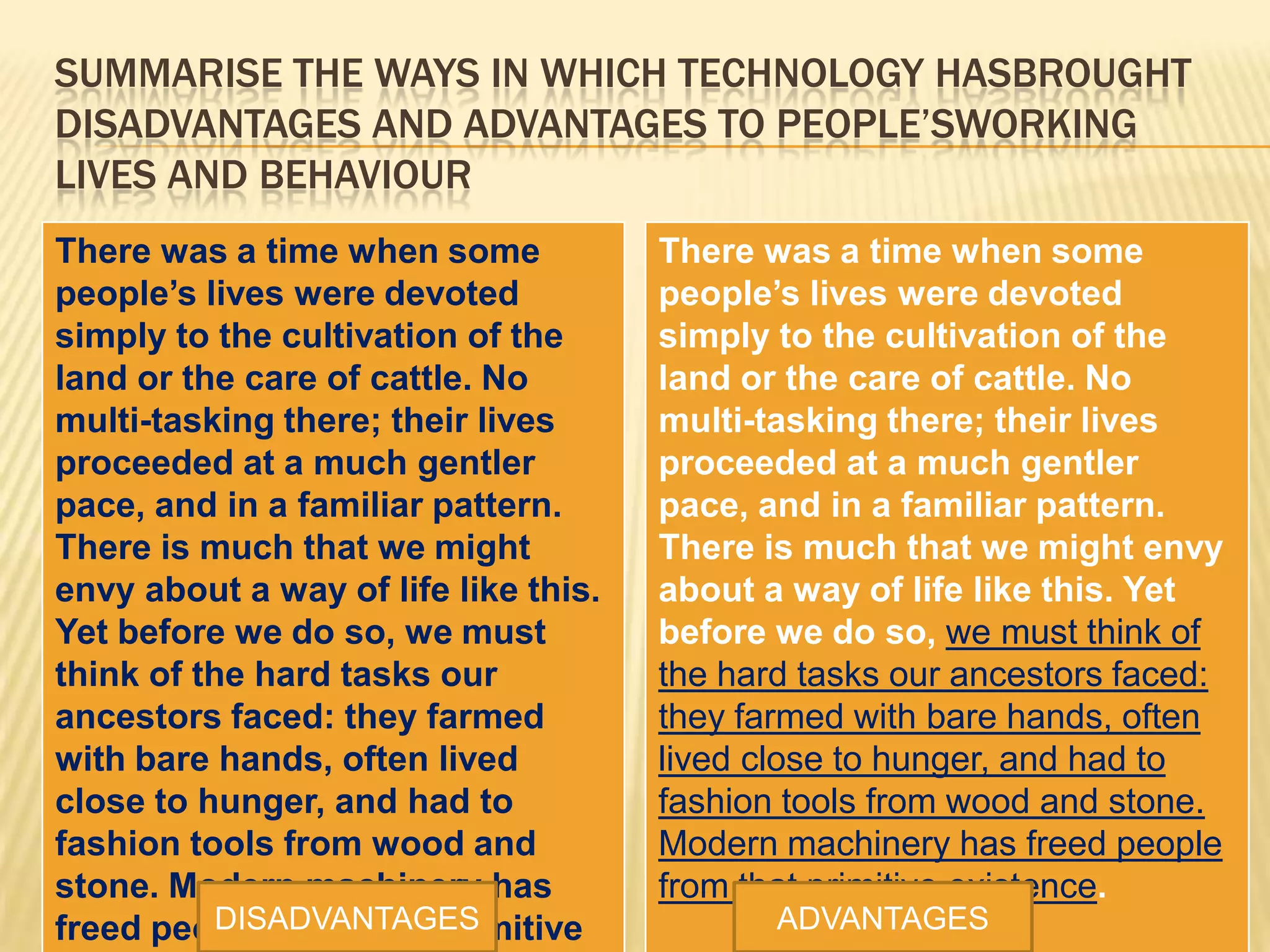 SUMMARISE THE WAYS IN WHICH TECHNOLOGY HASBROUGHT
DISADVANTAGES AND ADVANTAGES TO PEOPLE’SWORKING
LIVES AND BEHAVIOUR
There was a time when some
people’s lives were devoted
simply to the cultivation of the
land or the care of cattle. No
multi-tasking there; their lives
proceeded at a much gentler
pace, and in a familiar pattern.
There is much that we might
envy about a way of life like this.
Yet before we do so, we must
think of the hard tasks our
ancestors faced: they farmed
with bare hands, often lived
close to hunger, and had to
fashion tools from wood and
stone. Modern machinery has
freed people from that primitive
There was a time when some
people’s lives were devoted
simply to the cultivation of the
land or the care of cattle. No
multi-tasking there; their lives
proceeded at a much gentler
pace, and in a familiar pattern.
There is much that we might envy
about a way of life like this. Yet
before we do so, we must think of
the hard tasks our ancestors faced:
they farmed with bare hands, often
lived close to hunger, and had to
fashion tools from wood and stone.
Modern machinery has freed people
from that primitive existence.
DISADVANTAGES ADVANTAGES
 