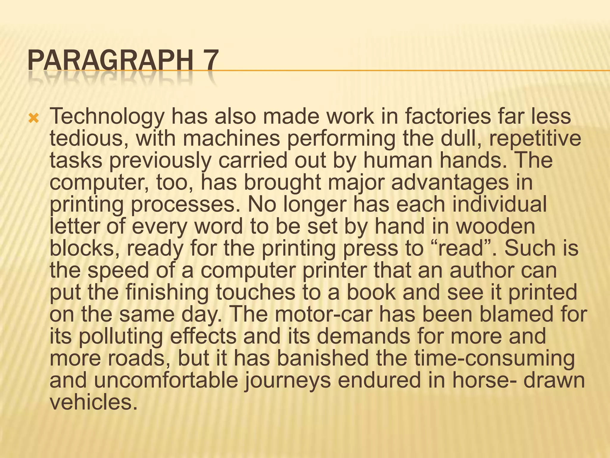 PARAGRAPH 7
 Technology has also made work in factories far less
tedious, with machines performing the dull, repetitive
tasks previously carried out by human hands. The
computer, too, has brought major advantages in
printing processes. No longer has each individual
letter of every word to be set by hand in wooden
blocks, ready for the printing press to “read”. Such is
the speed of a computer printer that an author can
put the finishing touches to a book and see it printed
on the same day. The motor-car has been blamed for
its polluting effects and its demands for more and
more roads, but it has banished the time-consuming
and uncomfortable journeys endured in horse- drawn
vehicles.
 