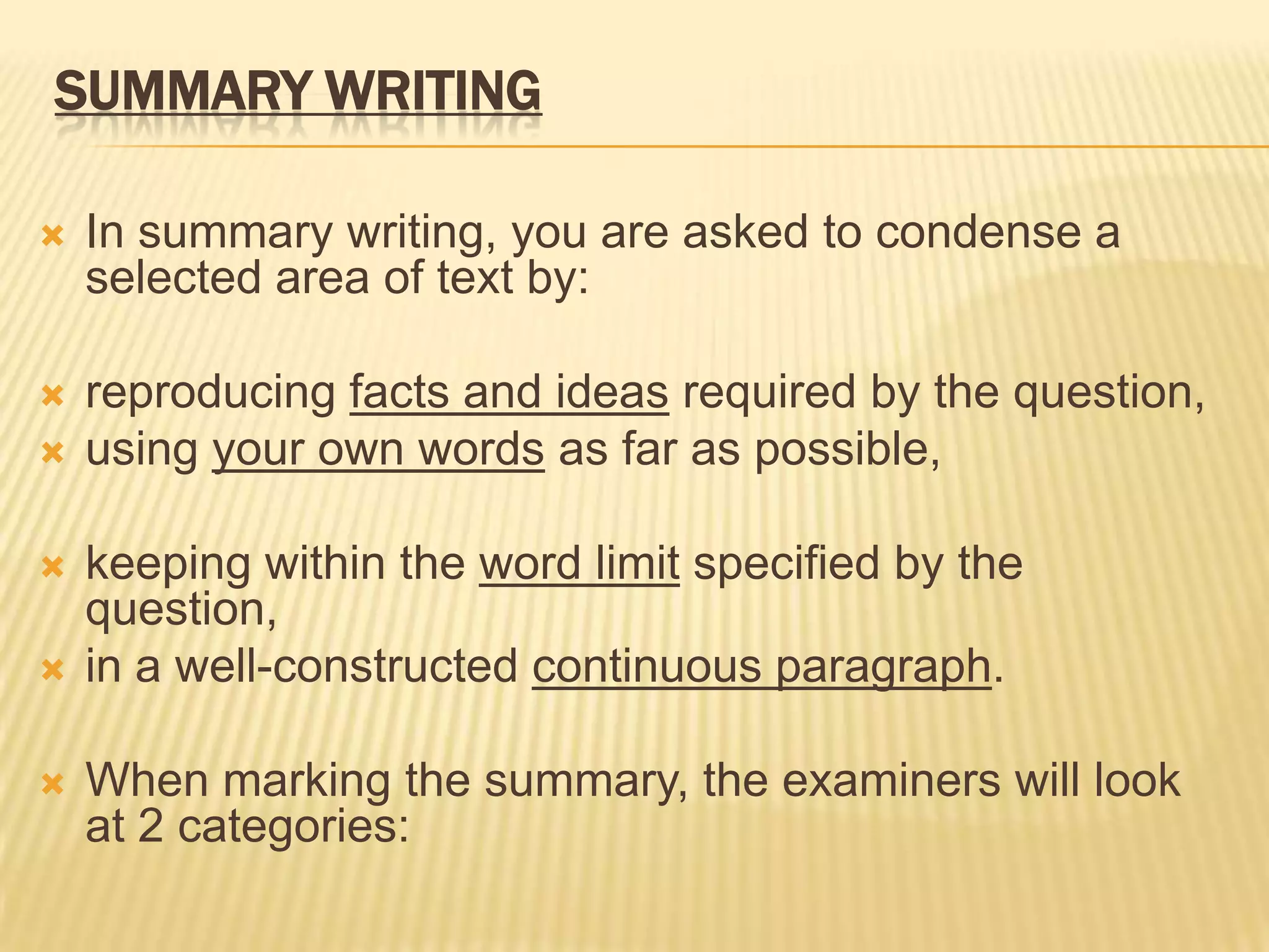 SUMMARY WRITING
 In summary writing, you are asked to condense a
selected area of text by:
 reproducing facts and ideas required by the question,
 using your own words as far as possible,
 keeping within the word limit specified by the
question,
 in a well-constructed continuous paragraph.
 When marking the summary, the examiners will look
at 2 categories:
 
