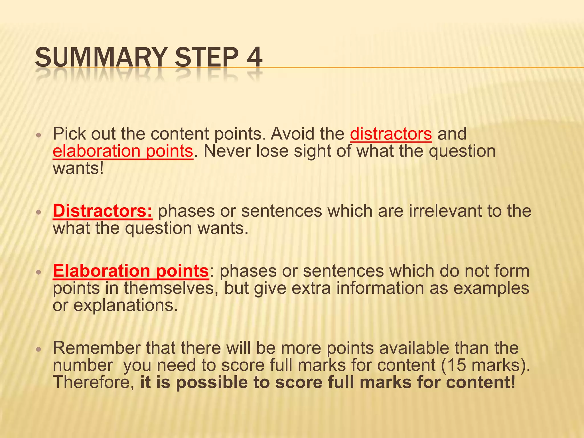 SUMMARY STEP 4
 Pick out the content points. Avoid the distractors and
elaboration points. Never lose sight of what the question
wants!
 Distractors: phases or sentences which are irrelevant to the
what the question wants.
 Elaboration points: phases or sentences which do not form
points in themselves, but give extra information as examples
or explanations.
 Remember that there will be more points available than the
number you need to score full marks for content (15 marks).
Therefore, it is possible to score full marks for content!
 