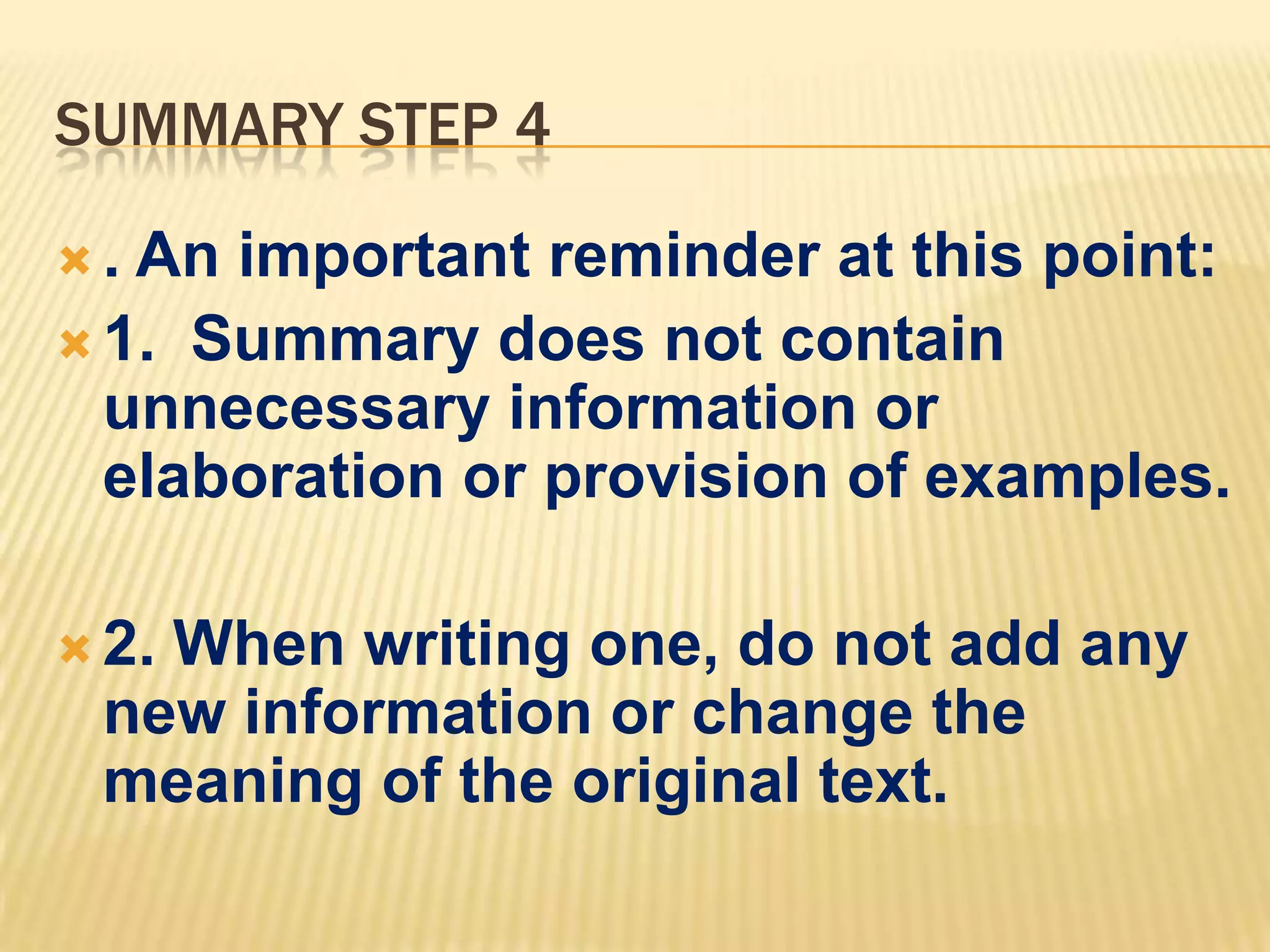 SUMMARY STEP 4
 . An important reminder at this point:
 1. Summary does not contain
unnecessary information or
elaboration or provision of examples.
 2. When writing one, do not add any
new information or change the
meaning of the original text.
 