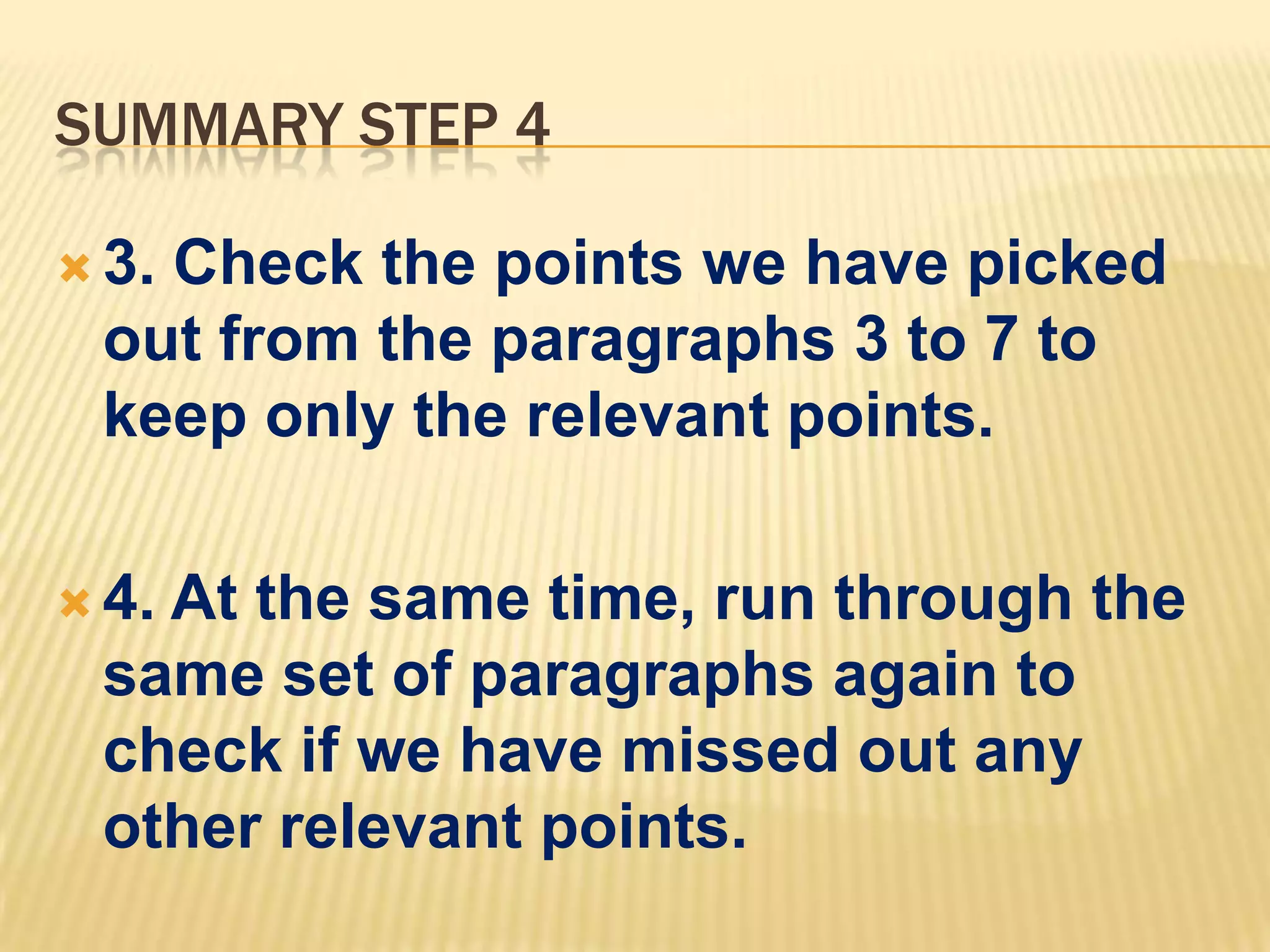 SUMMARY STEP 4
 3. Check the points we have picked
out from the paragraphs 3 to 7 to
keep only the relevant points.
 4. At the same time, run through the
same set of paragraphs again to
check if we have missed out any
other relevant points.
 