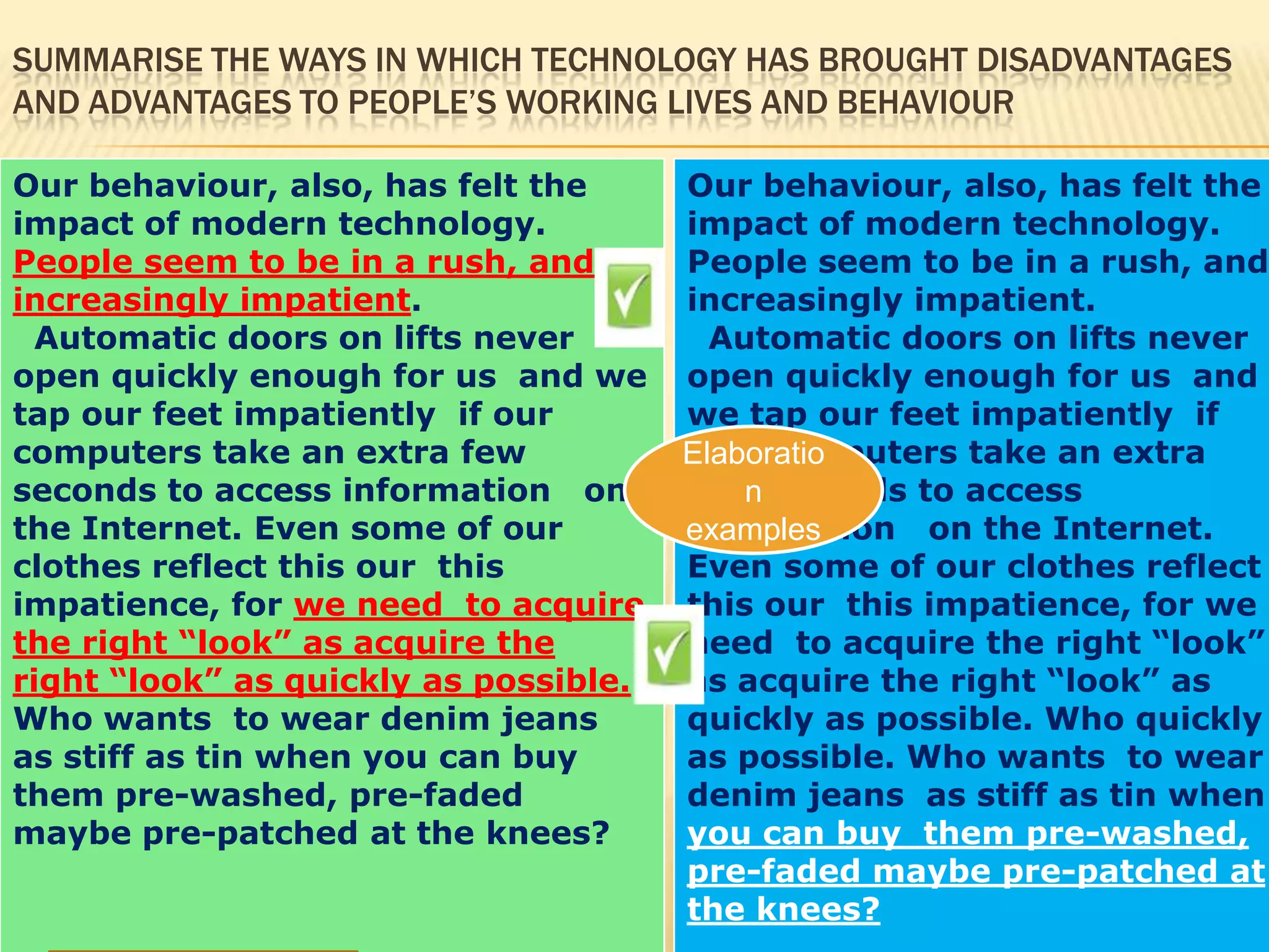 SUMMARISE THE WAYS IN WHICH TECHNOLOGY HAS BROUGHT DISADVANTAGES
AND ADVANTAGES TO PEOPLE’S WORKING LIVES AND BEHAVIOUR
Our behaviour, also, has felt the
impact of modern technology.
People seem to be in a rush, and
increasingly impatient.
Automatic doors on lifts never
open quickly enough for us and we
tap our feet impatiently if our
computers take an extra few
seconds to access information on
the Internet. Even some of our
clothes reflect this our this
impatience, for we need to acquire
the right “look” as acquire the
right “look” as quickly as possible.
Who wants to wear denim jeans
as stiff as tin when you can buy
them pre-washed, pre-faded
maybe pre-patched at the knees?
Our behaviour, also, has felt the
impact of modern technology.
People seem to be in a rush, and
increasingly impatient.
Automatic doors on lifts never
open quickly enough for us and
we tap our feet impatiently if
our computers take an extra
few seconds to access
information on the Internet.
Even some of our clothes reflect
this our this impatience, for we
need to acquire the right “look”
as acquire the right “look” as
quickly as possible. Who quickly
as possible. Who wants to wear
denim jeans as stiff as tin when
you can buy them pre-washed,
pre-faded maybe pre-patched at
the knees?
Elaboratio
n
examples
 