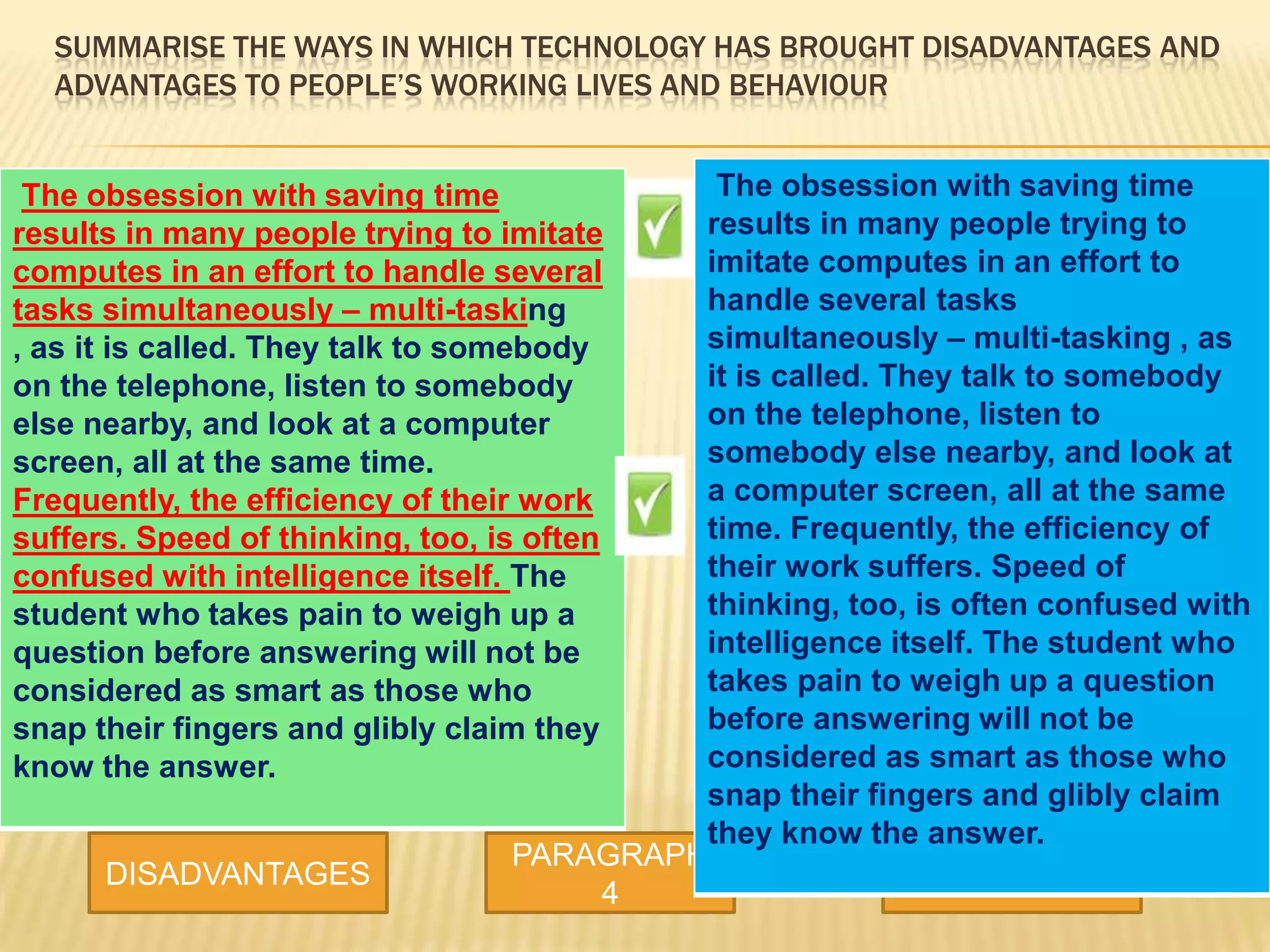 SUMMARISE THE WAYS IN WHICH TECHNOLOGY HAS BROUGHT DISADVANTAGES AND
ADVANTAGES TO PEOPLE’S WORKING LIVES AND BEHAVIOUR
DISADVANTAGES
PARAGRAPH
4
ADVANTAGES
The obsession with saving time
results in many people trying to imitate
computes in an effort to handle several
tasks simultaneously – multi-tasking
, as it is called. They talk to somebody
on the telephone, listen to somebody
else nearby, and look at a computer
screen, all at the same time.
Frequently, the efficiency of their work
suffers. Speed of thinking, too, is often
confused with intelligence itself. The
student who takes pain to weigh up a
question before answering will not be
considered as smart as those who
snap their fingers and glibly claim they
know the answer.
The obsession with saving time
results in many people trying to
imitate computes in an effort to
handle several tasks
simultaneously – multi-tasking , as
it is called. They talk to somebody
on the telephone, listen to
somebody else nearby, and look at
a computer screen, all at the same
time. Frequently, the efficiency of
their work suffers. Speed of
thinking, too, is often confused with
intelligence itself. The student who
takes pain to weigh up a question
before answering will not be
considered as smart as those who
snap their fingers and glibly claim
they know the answer.
 