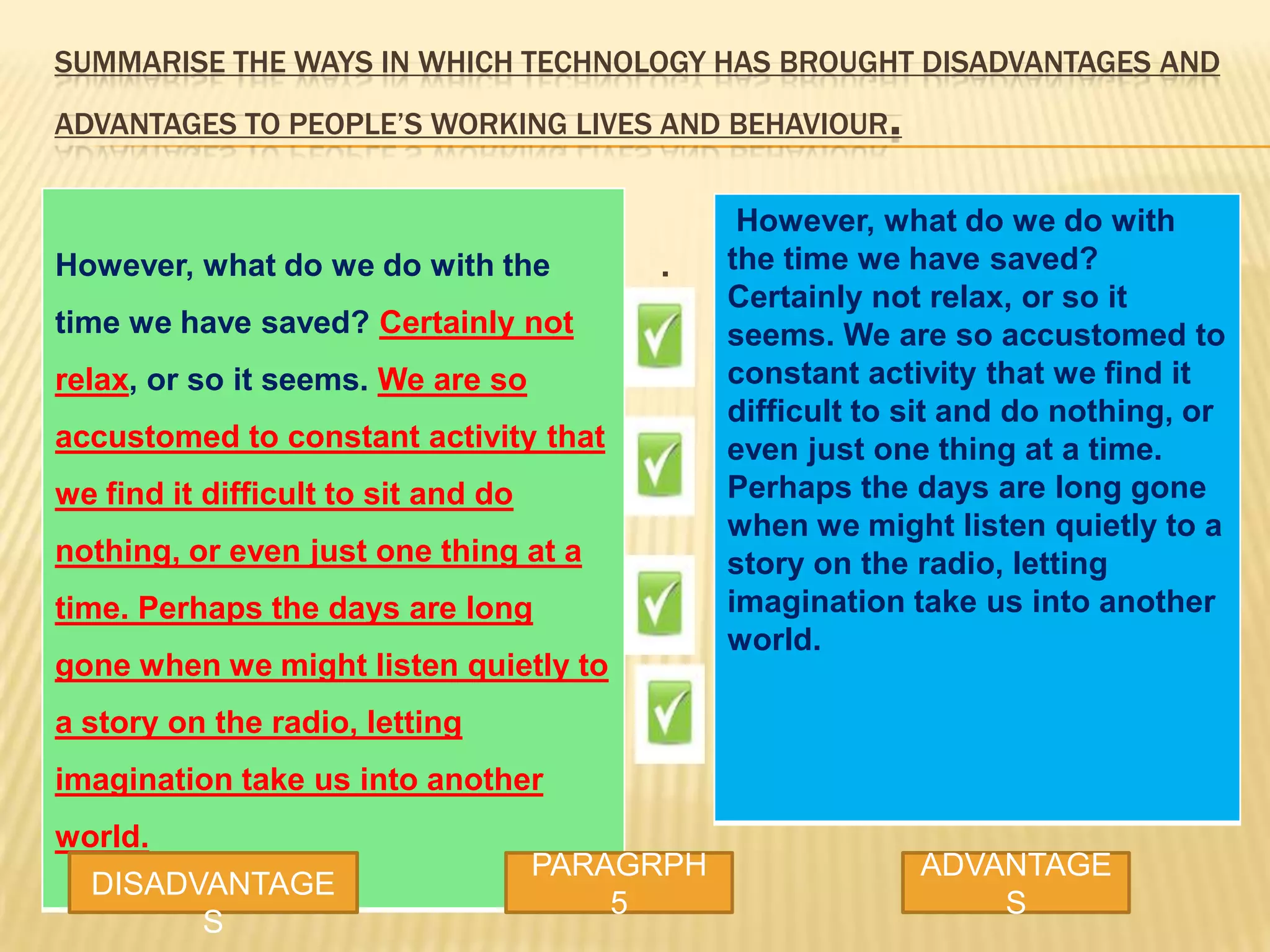 SUMMARISE THE WAYS IN WHICH TECHNOLOGY HAS BROUGHT DISADVANTAGES AND
ADVANTAGES TO PEOPLE’S WORKING LIVES AND BEHAVIOUR.
However, what do we do with the
time we have saved? Certainly not
relax, or so it seems. We are so
accustomed to constant activity that
we find it difficult to sit and do
nothing, or even just one thing at a
time. Perhaps the days are long
gone when we might listen quietly to
a story on the radio, letting
imagination take us into another
world.
.
DISADVANTAGE
S
PARAGRPH
5
ADVANTAGE
S
However, what do we do with
the time we have saved?
Certainly not relax, or so it
seems. We are so accustomed to
constant activity that we find it
difficult to sit and do nothing, or
even just one thing at a time.
Perhaps the days are long gone
when we might listen quietly to a
story on the radio, letting
imagination take us into another
world.
 