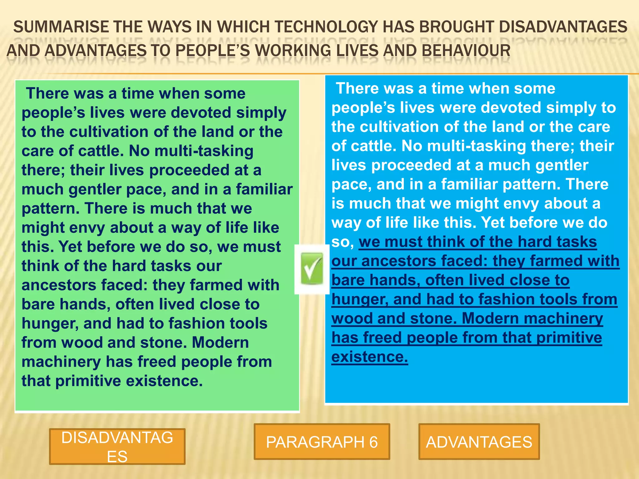 SUMMARISE THE WAYS IN WHICH TECHNOLOGY HAS BROUGHT DISADVANTAGES
AND ADVANTAGES TO PEOPLE’S WORKING LIVES AND BEHAVIOUR
There was a time when some
people’s lives were devoted simply to
the cultivation of the land or the care
of cattle. No multi-tasking there; their
lives proceeded at a much gentler
pace, and in a familiar pattern. There
is much that we might envy about a
way of life like this. Yet before we do
so, we must think of the hard tasks
our ancestors faced: they farmed with
bare hands, often lived close to
hunger, and had to fashion tools from
wood and stone. Modern machinery
has freed people from that primitive
existence.
DISADVANTAG
ES
PARAGRAPH 6 ADVANTAGES
There was a time when some
people’s lives were devoted simply
to the cultivation of the land or the
care of cattle. No multi-tasking
there; their lives proceeded at a
much gentler pace, and in a familiar
pattern. There is much that we
might envy about a way of life like
this. Yet before we do so, we must
think of the hard tasks our
ancestors faced: they farmed with
bare hands, often lived close to
hunger, and had to fashion tools
from wood and stone. Modern
machinery has freed people from
that primitive existence.
 