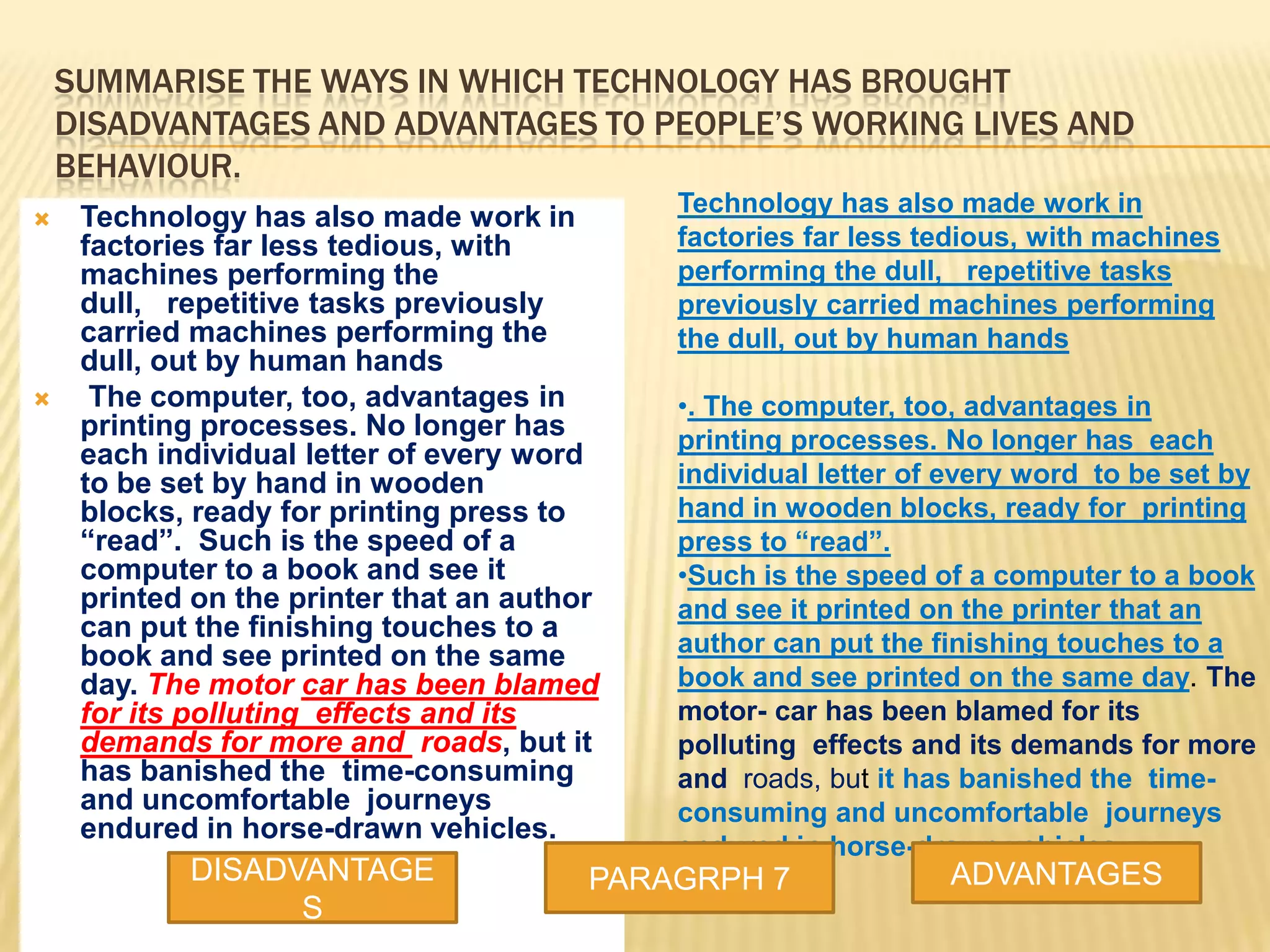 SUMMARISE THE WAYS IN WHICH TECHNOLOGY HAS BROUGHT
DISADVANTAGES AND ADVANTAGES TO PEOPLE’S WORKING LIVES AND
BEHAVIOUR.
 Technology has also made work in
factories far less tedious, with
machines performing the
dull, repetitive tasks previously
carried machines performing the
dull, out by human hands
 The computer, too, advantages in
printing processes. No longer has
each individual letter of every word
to be set by hand in wooden
blocks, ready for printing press to
“read”. Such is the speed of a
computer to a book and see it
printed on the printer that an author
can put the finishing touches to a
book and see printed on the same
day. The motor car has been blamed
for its polluting effects and its
demands for more and roads, but it
has banished the time-consuming
and uncomfortable journeys
endured in horse-drawn vehicles.
Technology has also made work in
factories far less tedious, with machines
performing the dull, repetitive tasks
previously carried machines performing
the dull, out by human hands
•. The computer, too, advantages in
printing processes. No longer has each
individual letter of every word to be set by
hand in wooden blocks, ready for printing
press to “read”.
•Such is the speed of a computer to a book
and see it printed on the printer that an
author can put the finishing touches to a
book and see printed on the same day. The
motor- car has been blamed for its
polluting effects and its demands for more
and roads, but it has banished the time-
consuming and uncomfortable journeys
endured in horse-drawn vehicles.
DISADVANTAGE
S
PARAGRPH 7 ADVANTAGES
 