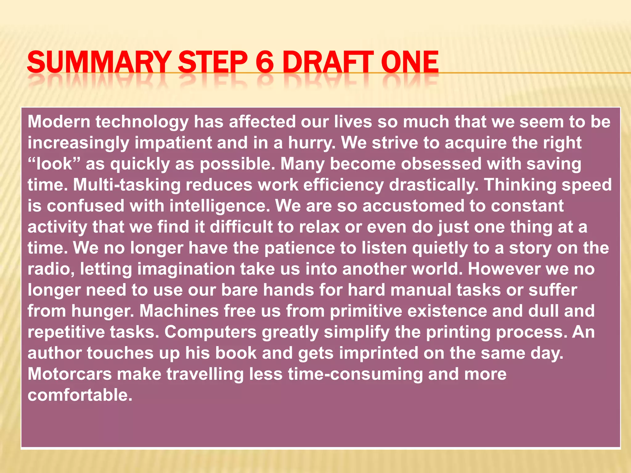 SUMMARY STEP 6 DRAFT ONE
Modern technology has affected our lives so much that we seem to be
increasingly impatient and in a hurry. We strive to acquire the right
“look” as quickly as possible. Many become obsessed with saving
time. Multi-tasking reduces work efficiency drastically. Thinking speed
is confused with intelligence. We are so accustomed to constant
activity that we find it difficult to relax or even do just one thing at a
time. We no longer have the patience to listen quietly to a story on the
radio, letting imagination take us into another world. However we no
longer need to use our bare hands for hard manual tasks or suffer
from hunger. Machines free us from primitive existence and dull and
repetitive tasks. Computers greatly simplify the printing process. An
author touches up his book and gets imprinted on the same day.
Motorcars make travelling less time-consuming and more
comfortable.
 