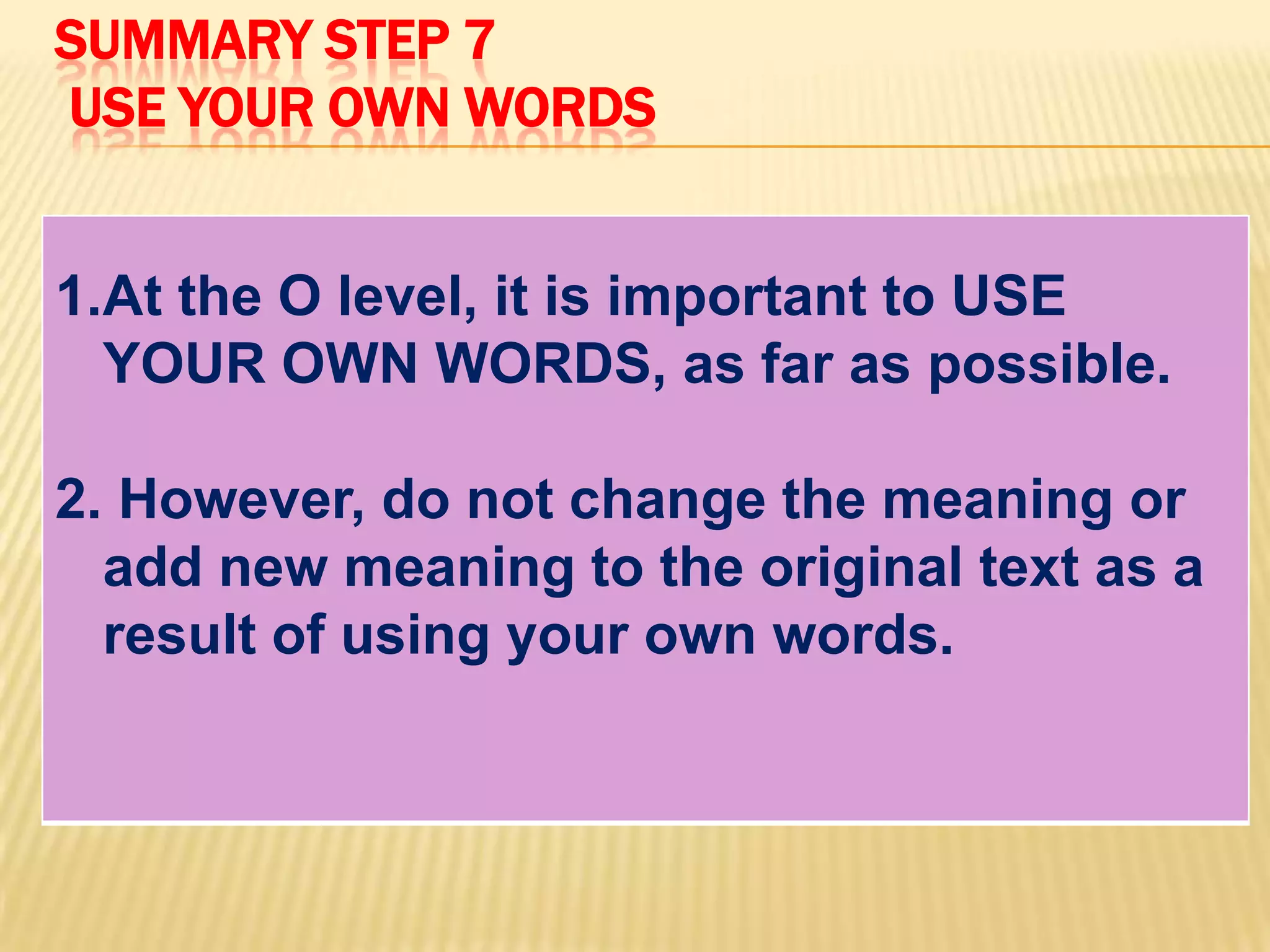 SUMMARY STEP 7
USE YOUR OWN WORDS
1.At the O level, it is important to USE
YOUR OWN WORDS, as far as possible.
2. However, do not change the meaning or
add new meaning to the original text as a
result of using your own words.
 