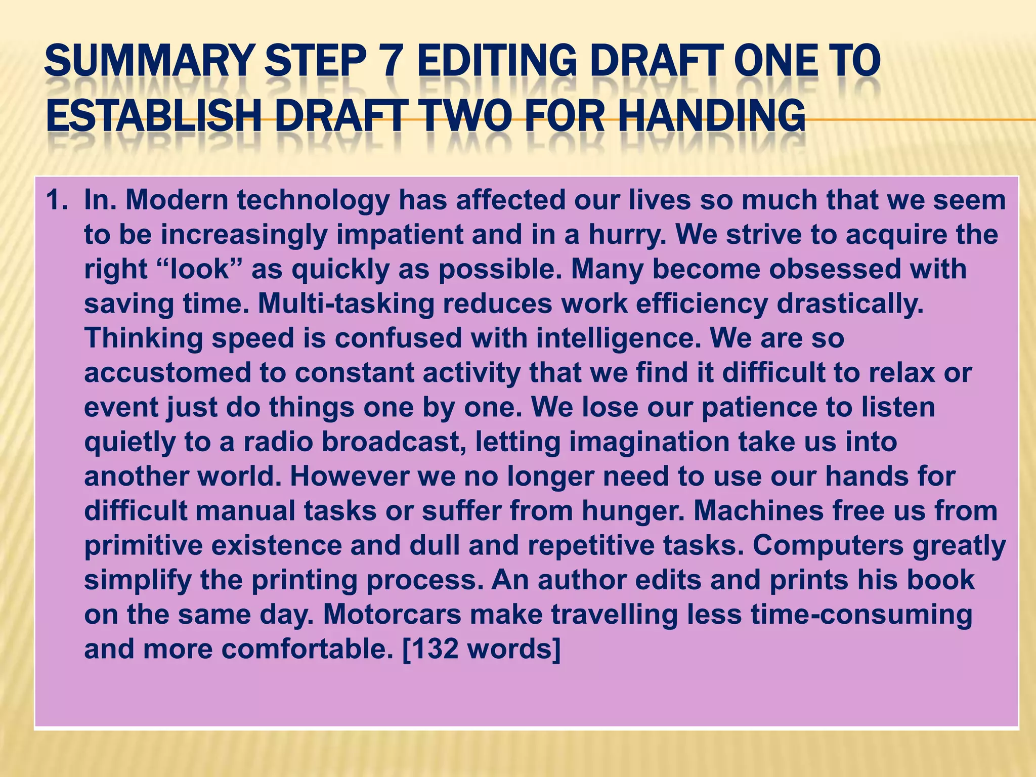 SUMMARY STEP 7 EDITING DRAFT ONE TO
ESTABLISH DRAFT TWO FOR HANDING
1. In. Modern technology has affected our lives so much that we seem
to be increasingly impatient and in a hurry. We strive to acquire the
right “look” as quickly as possible. Many become obsessed with
saving time. Multi-tasking reduces work efficiency drastically.
Thinking speed is confused with intelligence. We are so
accustomed to constant activity that we find it difficult to relax or
event just do things one by one. We lose our patience to listen
quietly to a radio broadcast, letting imagination take us into
another world. However we no longer need to use our hands for
difficult manual tasks or suffer from hunger. Machines free us from
primitive existence and dull and repetitive tasks. Computers greatly
simplify the printing process. An author edits and prints his book
on the same day. Motorcars make travelling less time-consuming
and more comfortable. [132 words]
 