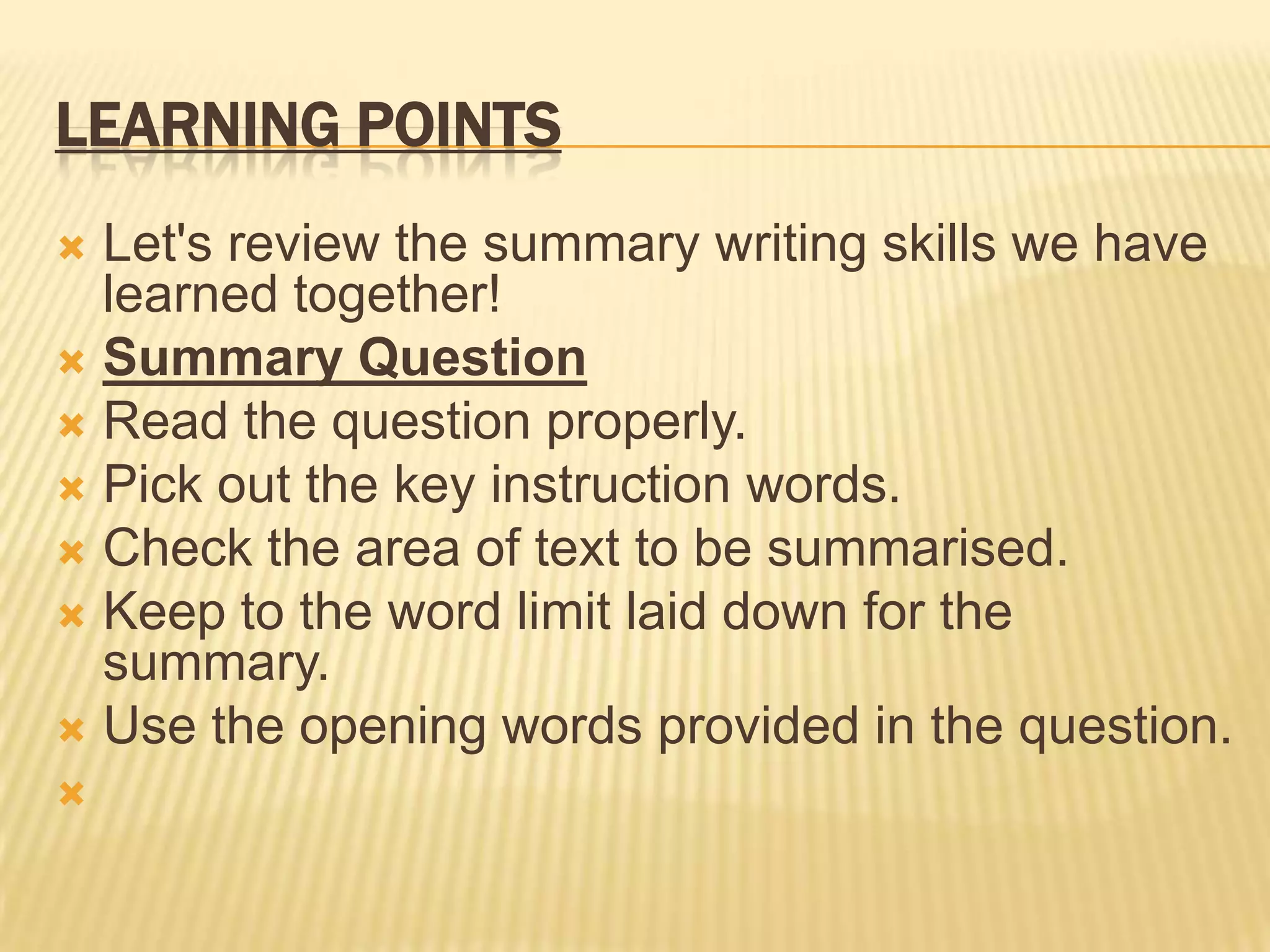LEARNING POINTS
 Let's review the summary writing skills we have
learned together!
 Summary Question
 Read the question properly.
 Pick out the key instruction words.
 Check the area of text to be summarised.
 Keep to the word limit laid down for the
summary.
 Use the opening words provided in the question.

 