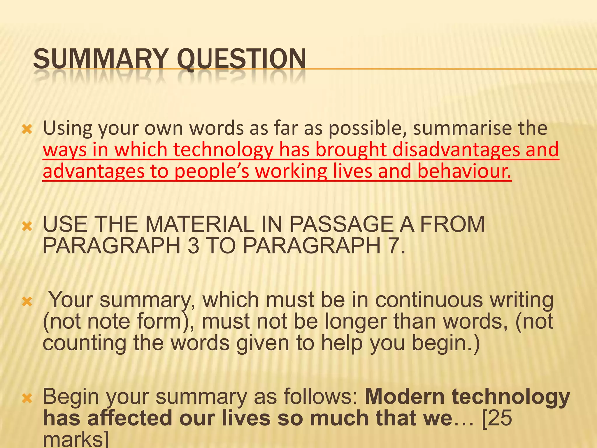 SUMMARY QUESTION
 Using your own words as far as possible, summarise the
ways in which technology has brought disadvantages and
advantages to people’s working lives and behaviour.
 USE THE MATERIAL IN PASSAGE A FROM
PARAGRAPH 3 TO PARAGRAPH 7.
 Your summary, which must be in continuous writing
(not note form), must not be longer than words, (not
counting the words given to help you begin.)
 Begin your summary as follows: Modern technology
has affected our lives so much that we… [25
marks]
 