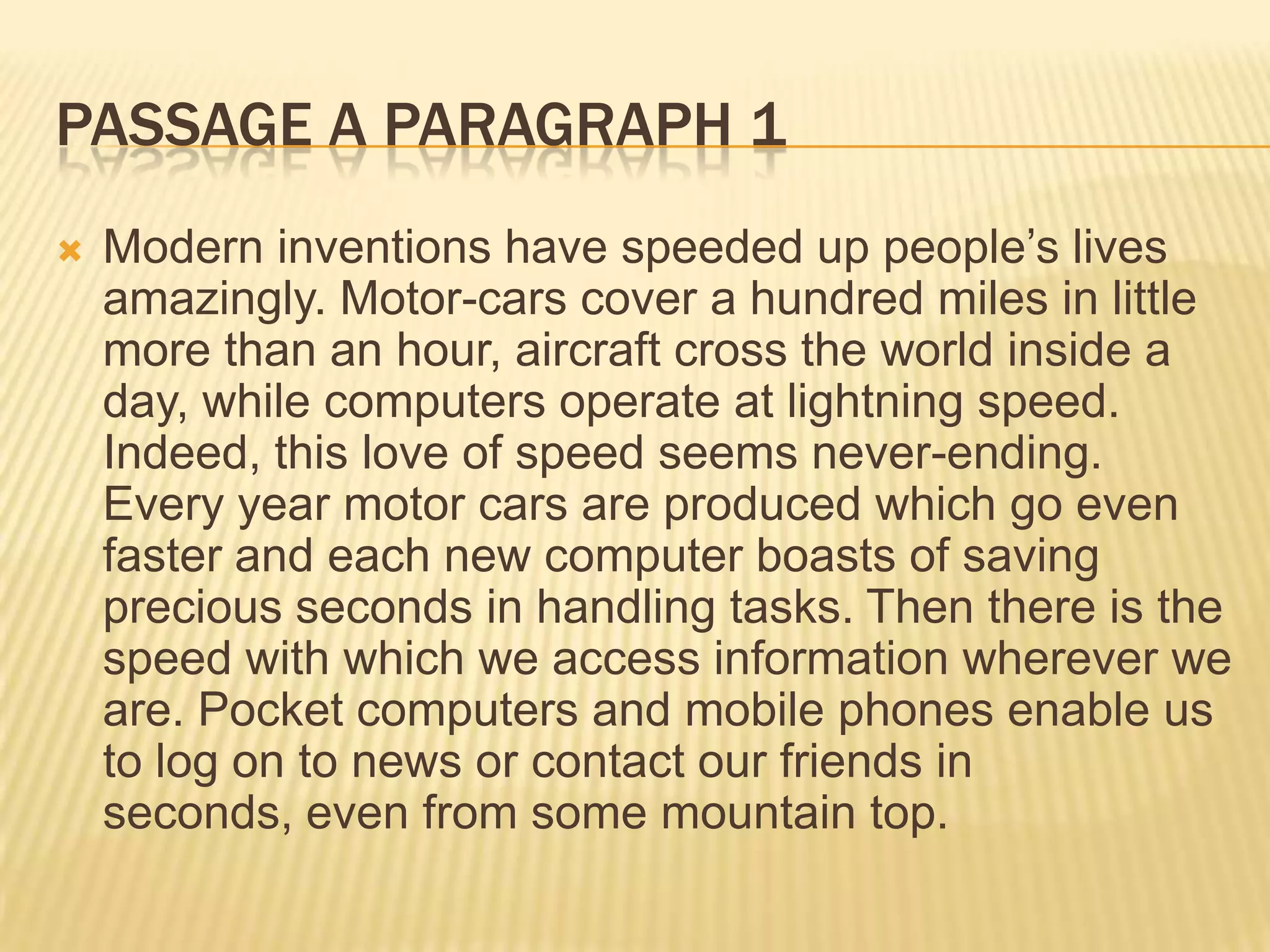 PASSAGE A PARAGRAPH 1
 Modern inventions have speeded up people’s lives
amazingly. Motor-cars cover a hundred miles in little
more than an hour, aircraft cross the world inside a
day, while computers operate at lightning speed.
Indeed, this love of speed seems never-ending.
Every year motor cars are produced which go even
faster and each new computer boasts of saving
precious seconds in handling tasks. Then there is the
speed with which we access information wherever we
are. Pocket computers and mobile phones enable us
to log on to news or contact our friends in
seconds, even from some mountain top.
 