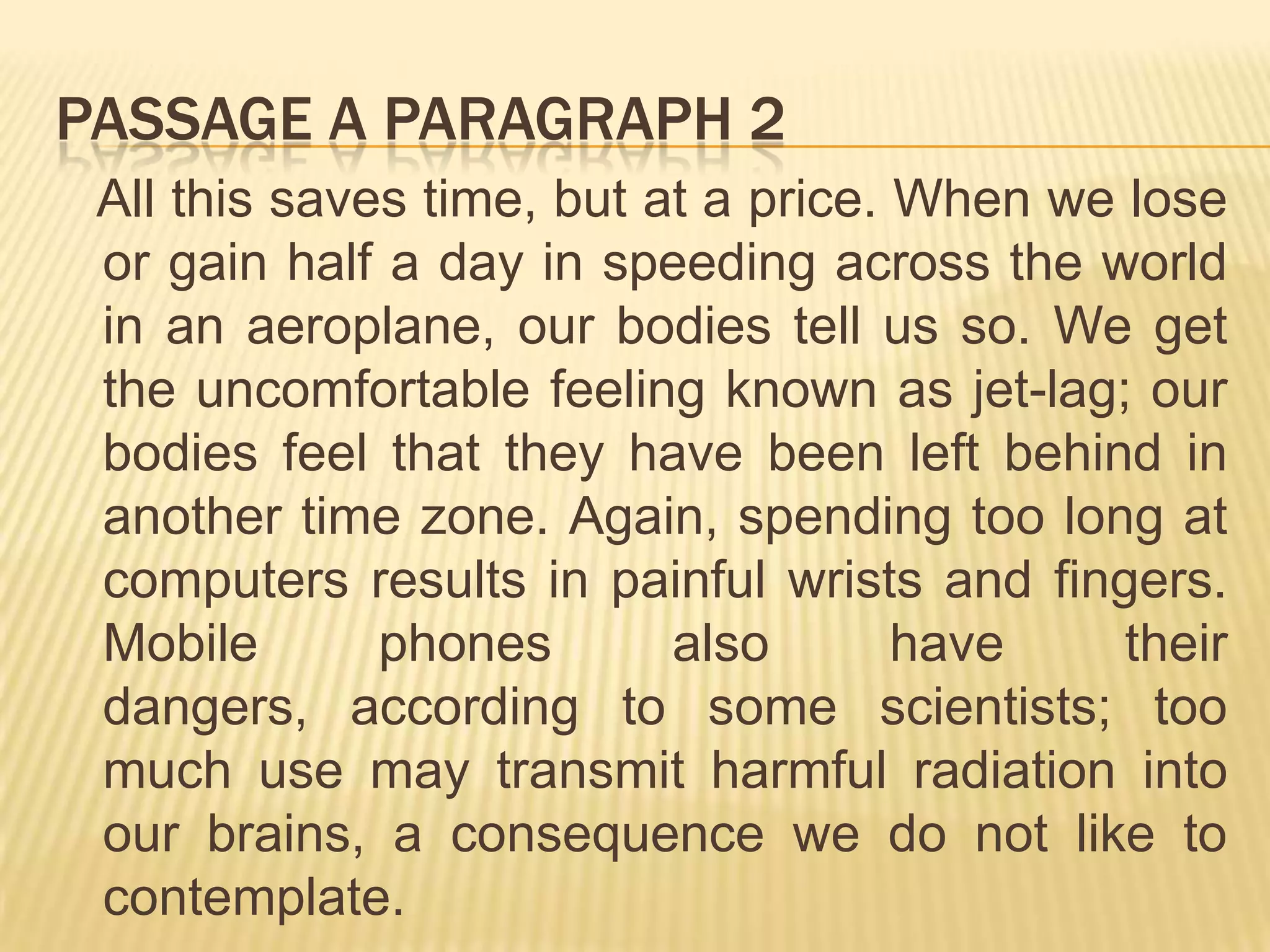 PASSAGE A PARAGRAPH 2
All this saves time, but at a price. When we lose
or gain half a day in speeding across the world
in an aeroplane, our bodies tell us so. We get
the uncomfortable feeling known as jet-lag; our
bodies feel that they have been left behind in
another time zone. Again, spending too long at
computers results in painful wrists and fingers.
Mobile phones also have their
dangers, according to some scientists; too
much use may transmit harmful radiation into
our brains, a consequence we do not like to
contemplate.
 