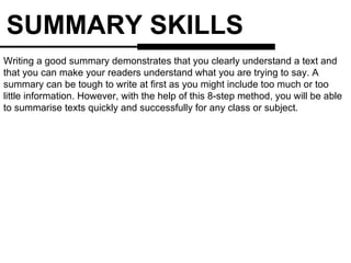 SUMMARY SKILLS Writing a good summary demonstrates that you clearly understand a text and that you can make your readers understand what you are trying to say. A summary can be tough to write at first as you might include too much or too little information. However, with the help of this 8-step method, you will be able to summarise texts quickly and successfully for any class or subject.  