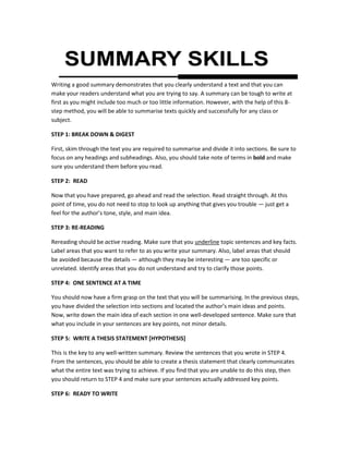 SUMMARY SKILLSWriting a good summary demonstrates that you clearly understand a text and that you can make your readers understand what you are trying to say. A summary can be tough to write at first as you might include too much or too little information. However, with the help of this 8-step method, you will be able to summarise texts quickly and successfully for any class or subject.  STEP 1: BREAK DOWN & DIGEST  First, skim through the text you are required to summarise and divide it into sections. Be sure to focus on any headings and subheadings. Also, you should take note of terms in bold and make sure you understand them before you read.   STEP 2:  READ  Now that you have prepared, go ahead and read the selection. Read straight through. At this point of time, you do not need to stop to look up anything that gives you trouble — just get a feel for the author’s tone, style, and main idea. STEP 3: RE-READING  Rereading should be active reading. Make sure that you underline topic sentences and key facts. Label areas that you want to refer to as you write your summary. Also, label areas that should be avoided because the details — although they may be interesting — are too specific or unrelated. Identify areas that you do not understand and try to clarify those points.  STEP 4:  ONE SENTENCE AT A TIME  You should now have a firm grasp on the text that you will be summarising. In the previous steps, you have divided the selection into sections and located the author’s main ideas and points. Now, write down the main idea of each section in one well-developed sentence. Make sure that what you include in your sentences are key points, not minor details.    STEP 5:  WRITE A THESIS STATEMENT [HYPOTHESIS]  This is the key to any well-written summary. Review the sentences that you wrote in STEP 4. From the sentences, you should be able to create a thesis statement that clearly communicates what the entire text was trying to achieve. If you find that you are unable to do this step, then you should return to STEP 4 and make sure your sentences actually addressed key points.  STEP 6:  READY TO WRITE At this point, your first draft is done. You can use the thesis statement as the introductory sentence of your summary, and your other sentences can make up the body. Make sure that they are in order. Add some transition words (for example: then, however, also, moreover) that help with the overall structure and flow of the summary. Once you start writing, take not of these points: Write in the present tense.  Make sure to include the author and title of the work.  Be concise: a summary should not be equal in length to the original text.  If you must use the words of the author, cite them. Otherwise, USE YOUR OWN WORDS!  Do not add in your own opinions, ideas, or interpretations into the summary. The purpose of writing a summary is to accurately represent what the author wanted to say, not to provide a critique. STEP 7: CHECK FOR ACCURACY  Reread your summary and make sure that you have accurately represented the author’s ideas and key points. Be sure that you have correctly cited anything directly quoted from the text. Also, check to make sure that your text does not contain your own commentary on the selection.  STEP 8: REVISE  Once you are certain that your summary is accurate, you should (as with any piece of writing) revise it for style, grammar, and punctuation. You should be able to understand the main text based on your summary alone. If you do not, you may have focused too much on one area of the piece and not enough on the author’s main idea.  ACKNOWLEDGEMENT[S]: http://www.enotes.com/topics/how-write-summary  