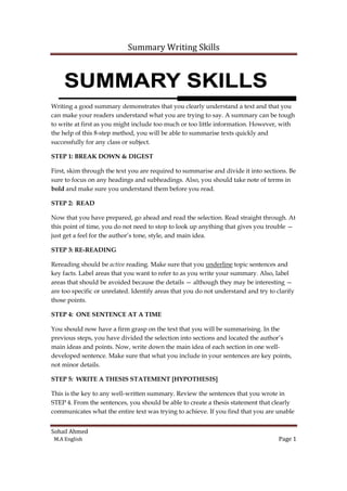 Summary Writing Skills

Writing a good summary demonstrates that you clearly understand a text and that you
can make your readers understand what you are trying to say. A summary can be tough
to write at first as you might include too much or too little information. However, with
the help of this 8-step method, you will be able to summarise texts quickly and
step
successfully for any class or subject.
STEP 1: BREAK DOWN & DIGEST
First, skim through the text you are required to summarise and divide it into sections. Be
sure to focus on any headings and subheadings. Also, you should take note of terms in
n
bold and make sure you understand them before you read.
STEP 2: READ
Now that you have prepared, go ahead and read the selection. Read straight through. At
this point of time, you do not need to stop to look up anything that gives you trouble —
o
just get a feel for the author’s tone, style, and main idea.
STEP 3: RE-READING
Rereading should be active reading. Make sure that you underline topic sentences and
key facts. Label areas that you want to refer to as you write your summary. Also, label
t
areas that should be avoided because the details — although they may be interesting —
are too specific or unrelated. Identify areas that you do not understand and try to clarify
those points.
STEP 4: ONE SENTENCE AT A TIME
You should now have a firm grasp on the text that you will be summarising. In the
previous steps, you have divided the selection into sections and located the author’s
main ideas and points. Now, write down the main idea of each section in one wellwell
developed sentence. Make sure that what you include in your sentences are key points,
not minor details.
STEP 5: WRITE A THESIS STATEMENT [HYPOTHESIS]
This is the key to any well-written summary. Review the sentences that you wrote in
well written
STEP 4. From the sentences, you should be able to create a thesis statement that clearly
communicates what the entire text was trying to achieve. If you find that you are unable
Sohail Ahmed
M.A English

Page 1

 