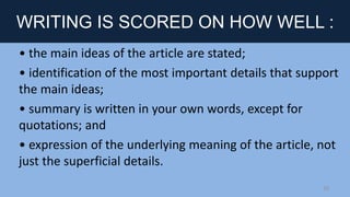 WRITING IS SCORED ON HOW WELL :
• the main ideas of the article are stated;
• identification of the most important details that support
the main ideas;
• summary is written in your own words, except for
quotations; and
• expression of the underlying meaning of the article, not
just the superficial details.
10
 