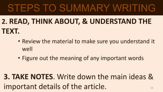 2. READ, THINK ABOUT, & UNDERSTAND THE
TEXT.
• Review the material to make sure you understand it
well
• Figure out the meaning of any important words
3. TAKE NOTES. Write down the main ideas &
important details of the article.
STEPS TO SUMMARY WRITING
12
 