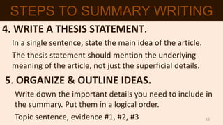 4. WRITE A THESIS STATEMENT.
In a single sentence, state the main idea of the article.
The thesis statement should mention the underlying
meaning of the article, not just the superficial details.
5. ORGANIZE & OUTLINE IDEAS.
Write down the important details you need to include in
the summary. Put them in a logical order.
Topic sentence, evidence #1, #2, #3
STEPS TO SUMMARY WRITING
13
 