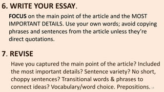 6. WRITE YOUR ESSAY.
FOCUS on the main point of the article and the MOST
IMPORTANT DETAILS. Use your own words; avoid copying
phrases and sentences from the article unless they’re
direct quotations.
7. REVISE
Have you captured the main point of the article? Included
the most important details? Sentence variety? No short,
choppy sentences? Transitional words & phrases to
connect ideas? Vocabulary/word choice. Prepositions. 14
 