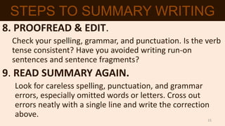8. PROOFREAD & EDIT.
Check your spelling, grammar, and punctuation. Is the verb
tense consistent? Have you avoided writing run-on
sentences and sentence fragments?
9. READ SUMMARY AGAIN.
Look for careless spelling, punctuation, and grammar
errors, especially omitted words or letters. Cross out
errors neatly with a single line and write the correction
above.
STEPS TO SUMMARY WRITING
15
 