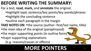 MORE POINTERS
BEFORE WRITING THE SUMMARY:
For a text, read, mark, and annotate the original.
highlight topic sentence/key points/key words/phrases
highlight the concluding sentence
outline each paragraph in the margin
TAKE NOTES ON: the source (author--first/last name, title)
the main idea of the original (paraphrased)
the major supporting points (in outline form)
major supporting explanations
(e.g. reasons/causes or effects)
16
 