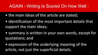 AGAIN - Writing Is Scored On How Well :
• the main ideas of the article are stated;
• identification of the most important details that
support the main ideas;
• summary is written in your own words, except for
quotations; and
• expression of the underlying meaning of the
article, not just the superficial details. 17
 