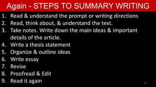 Again - STEPS TO SUMMARY WRITING
1. Read & understand the prompt or writing directions
2. Read, think about, & understand the text.
3. Take notes. Write down the main ideas & important
details of the article.
4. Write a thesis statement
5. Organize & outline ideas
6. Write essay
7. Revise
8. Proofread & Edit
9. Read it again 18
 