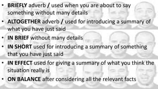 • BRIEFLY adverb / used when you are about to say
something without many details
• ALTOGETHER adverb / used for introducing a summary of
what you have just said
• IN BRIEF without many details
• IN SHORT used for introducing a summary of something
that you have just said
• IN EFFECT used for giving a summary of what you think the
situation really is
• ON BALANCE after considering all the relevant facts
24
 