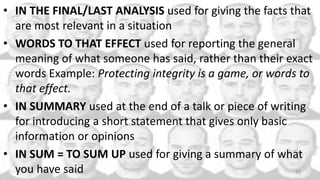 • IN THE FINAL/LAST ANALYSIS used for giving the facts that
are most relevant in a situation
• WORDS TO THAT EFFECT used for reporting the general
meaning of what someone has said, rather than their exact
words Example: Protecting integrity is a game, or words to
that effect.
• IN SUMMARY used at the end of a talk or piece of writing
for introducing a short statement that gives only basic
information or opinions
• IN SUM = TO SUM UP used for giving a summary of what
you have said 25
 