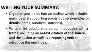 WRITING YOUR SUMMARY:
• Organize your notes into an outline which includes
main ideas & supporting points but no examples or
details (dates, numbers, statistics).
• Write an introductory paragraph that begins with a
frame, including an in-text citation of the source
and the author as well as a reporting verb to
introduce the main idea.
27
 