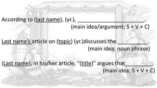According to (last name), (yr.), ______________________.
(main idea/argument; S + V + C)
Last name’s article on (topic) (yr.)discusses the __________.
(main idea; noun phrase)
(Last name), in his/her article, “(title)” argues that_________.
(main idea; S + V + C)
31
 